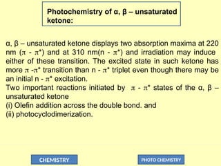 CHEMISTRY PHOTO CHEMISTRY
Photochemistry of α, β – unsaturated
ketone:
α, β – unsaturated ketone displays two absorption maxima at 220
nm ( - *) and at 310 nm(n - *) and irradiation may induce
either of these transition. The excited state in such ketone has
more  -* transition than n - * triplet even though there may be
an initial n - * excitation.
Two important reactions initiated by  - * states of the α, β –
unsaturated ketone
(i) Olefin addition across the double bond. and
(ii) photocyclodimerization.
 