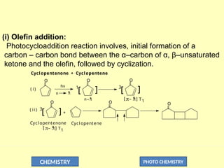 CHEMISTRY PHOTO CHEMISTRY
(i) Olefin addition:
Photocycloaddition reaction involves, initial formation of a
carbon – carbon bond between the α–carbon of α, β–unsaturated
ketone and the olefin, followed by cyclization.
Cyclopentenone + Cyclopentene
O O
1
[ ] ]
3
[
O
O
3
[ ] +
n 
*
hv
( i )
( ii )
O O

*
n_
Cycl opentenone Cycl opentene
T1
]
[ _ 
*

 
*
_
[ ] T1
 