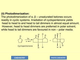CHEMISTRY PHOTO CHEMISTRY
(ii) Photodimerization:
The photodimerization of α, β – unsaturated ketones occurs
readily in cyclic systems. Irradiation of cyclopentenone yields
head to head to and head to tail dimmers in almost equal amount.
However, head to head dimmers are preferred in polar solvent,
while head to tail dimmers are favoured in non – polar media.
O O O
O
O
H H H H
H H
H
H

*
hv

+
Cyclopentenone
 