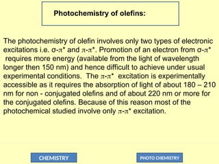 CHEMISTRY PHOTO CHEMISTRY
Photochemistry of olefins:
The photochemistry of olefin involves only two types of electronic
excitations i.e. σ-* and -*. Promotion of an electron from σ-*
requires more energy (available from the light of wavelength
longer then 150 nm) and hence difficult to achieve under usual
experimental conditions. The -* excitation is experimentally
accessible as it requires the absorption of light of about 180 – 210
nm for non - conjugated olefins and of about 220 nm or more for
the conjugated olefins. Because of this reason most of the
photochemical studied involve only -* excitation.
 
