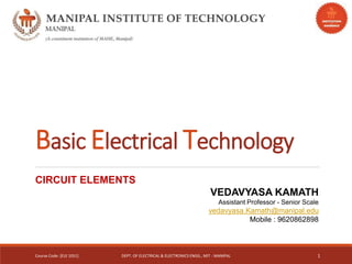 Basic Electrical Technology
CIRCUIT ELEMENTS
VEDAVYASA KAMATH
Assistant Professor - Senior Scale
vedavyasa.Kamath@manipal.edu
Mobile : 9620862898
Course Code: [ELE 1051] DEPT. OF ELECTRICAL & ELECTRONICS ENGG., MIT - MANIPAL 1
 