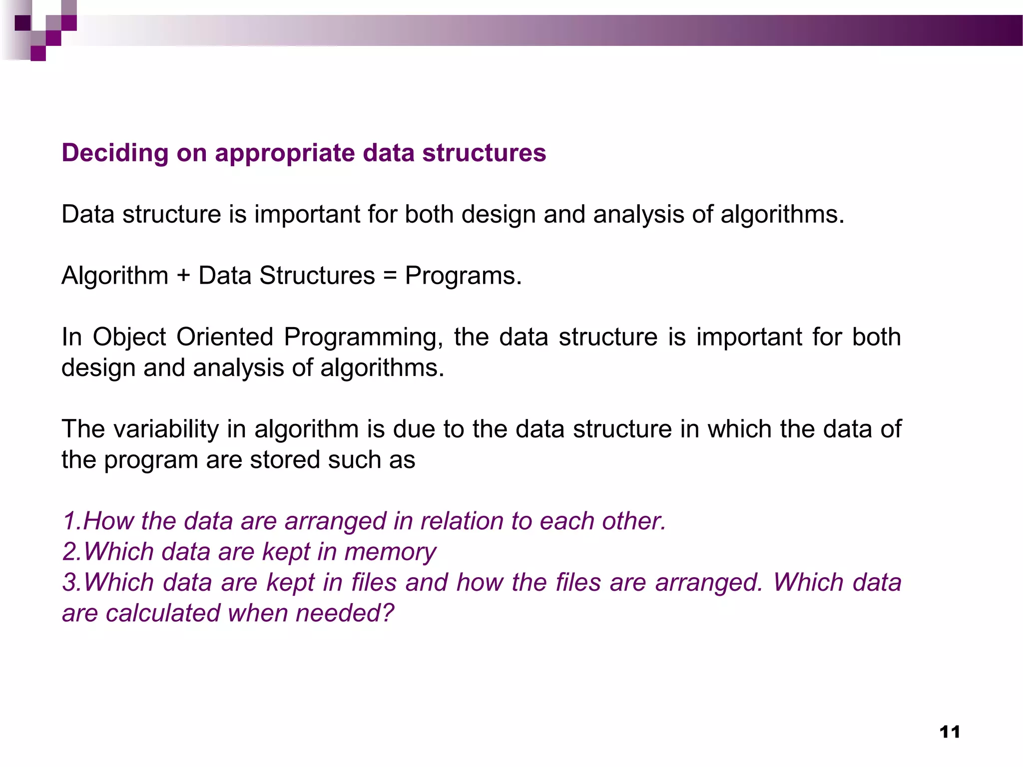 11
Deciding on appropriate data structures
Data structure is important for both design and analysis of algorithms.
Algorithm + Data Structures = Programs.
In Object Oriented Programming, the data structure is important for both
design and analysis of algorithms.
The variability in algorithm is due to the data structure in which the data of
the program are stored such as
1.How the data are arranged in relation to each other.
2.Which data are kept in memory
3.Which data are kept in files and how the files are arranged. Which data
are calculated when needed?
 