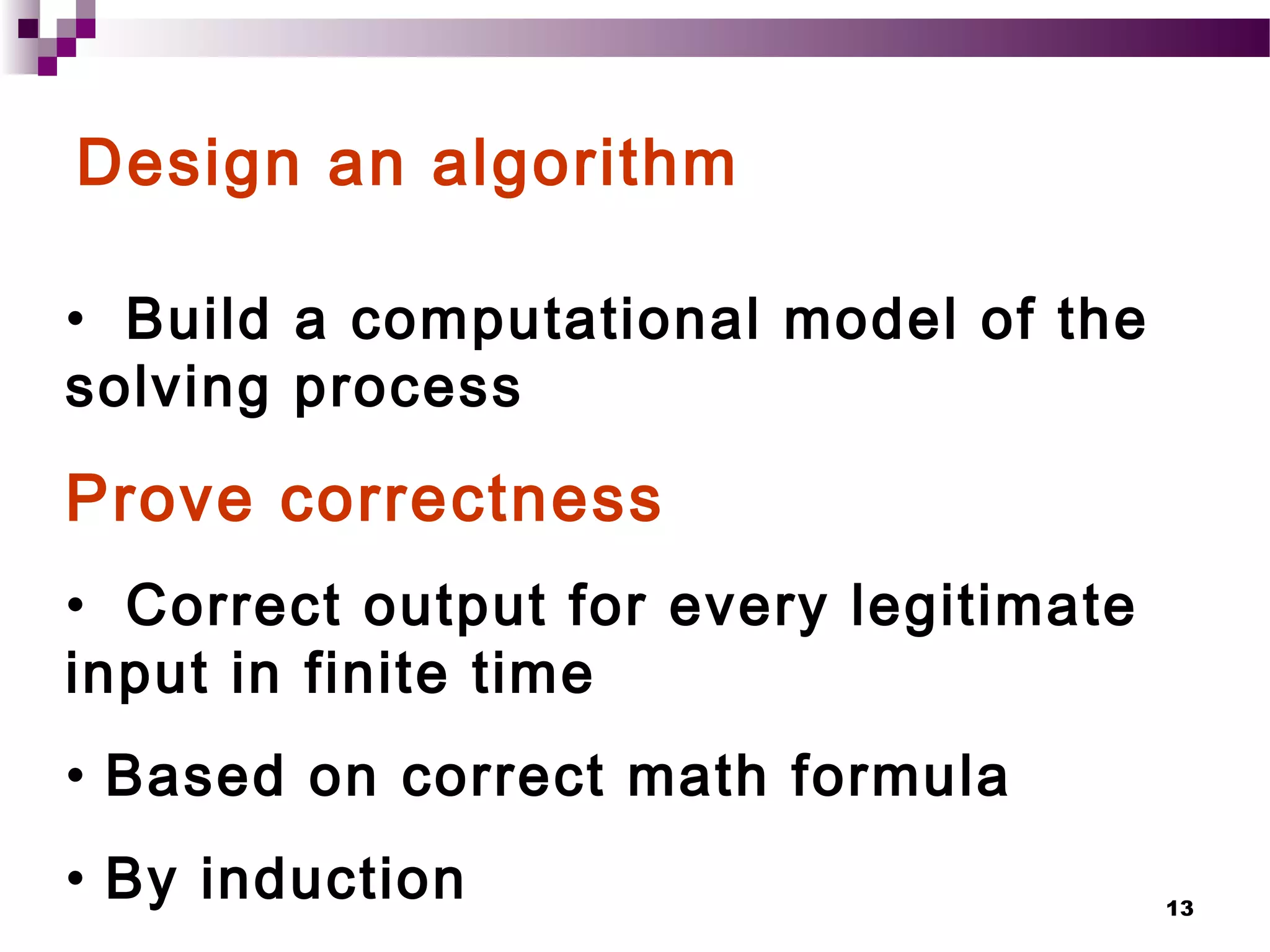 13
Design an algorithm
• Build a computational model of the
solving process
Prove correctness
• Correct output for every legitimate
input in finite time
• Based on correct math formula
• By induction
 