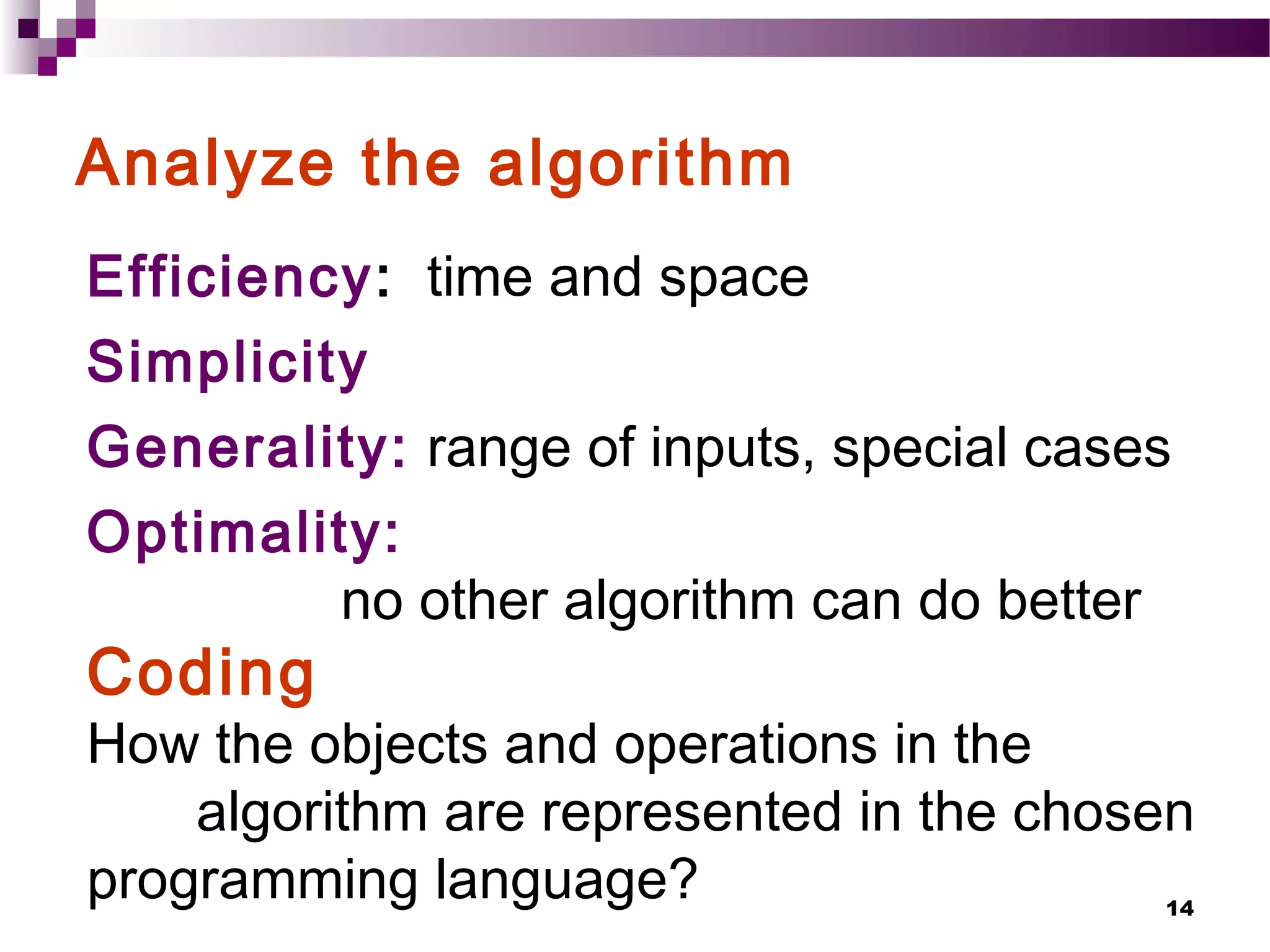 14
Analyze the algorithm
Efficiency: time and space
Simplicity
Generality: range of inputs, special cases
Optimality:
no other algorithm can do better
Coding
How the objects and operations in the
algorithm are represented in the chosen
programming language?
 