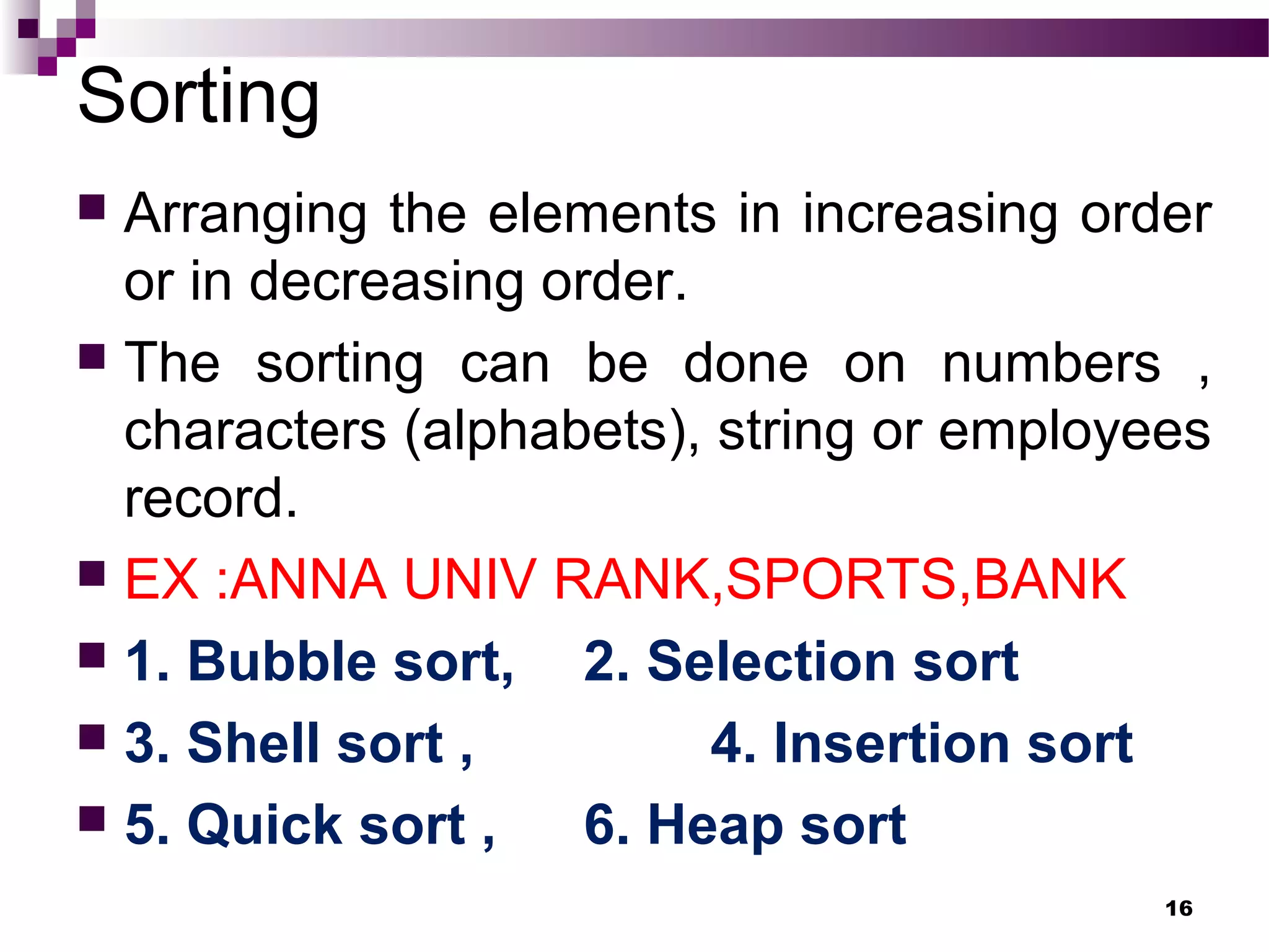 Sorting
 Arranging the elements in increasing order
or in decreasing order.
 The sorting can be done on numbers ,
characters (alphabets), string or employees
record.
 EX :ANNA UNIV RANK,SPORTS,BANK
 1. Bubble sort, 2. Selection sort
 3. Shell sort , 4. Insertion sort
 5. Quick sort , 6. Heap sort
16
 