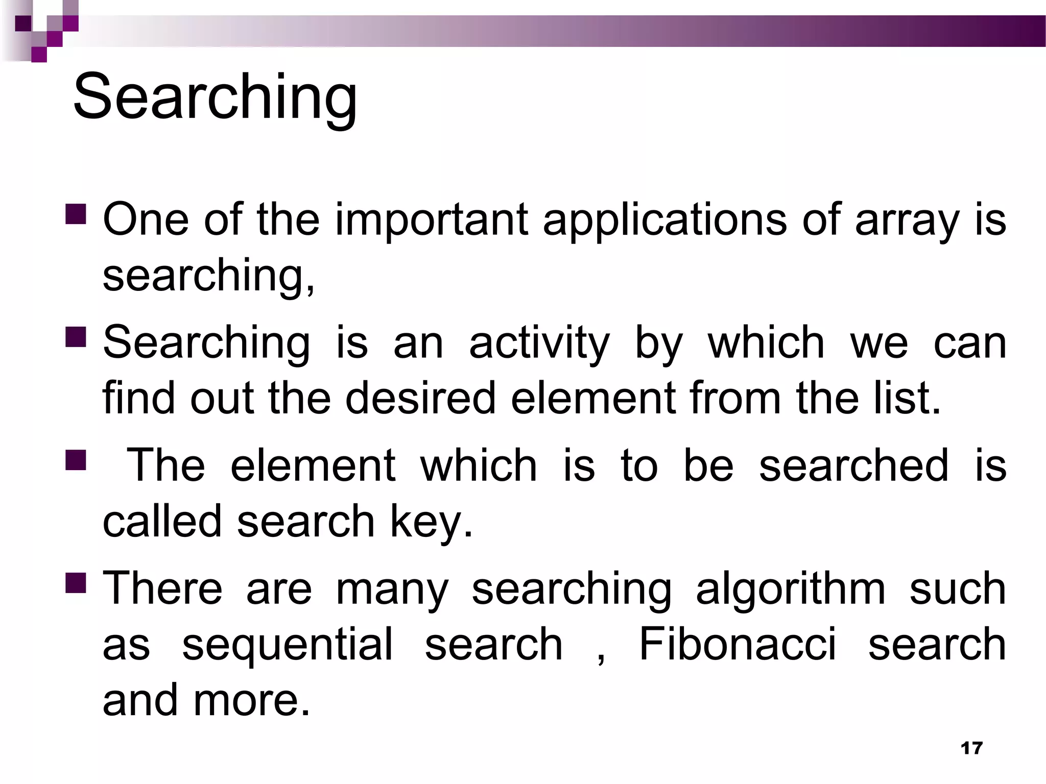 Searching
 One of the important applications of array is
searching,
 Searching is an activity by which we can
find out the desired element from the list.
 The element which is to be searched is
called search key.
 There are many searching algorithm such
as sequential search , Fibonacci search
and more.
17
 