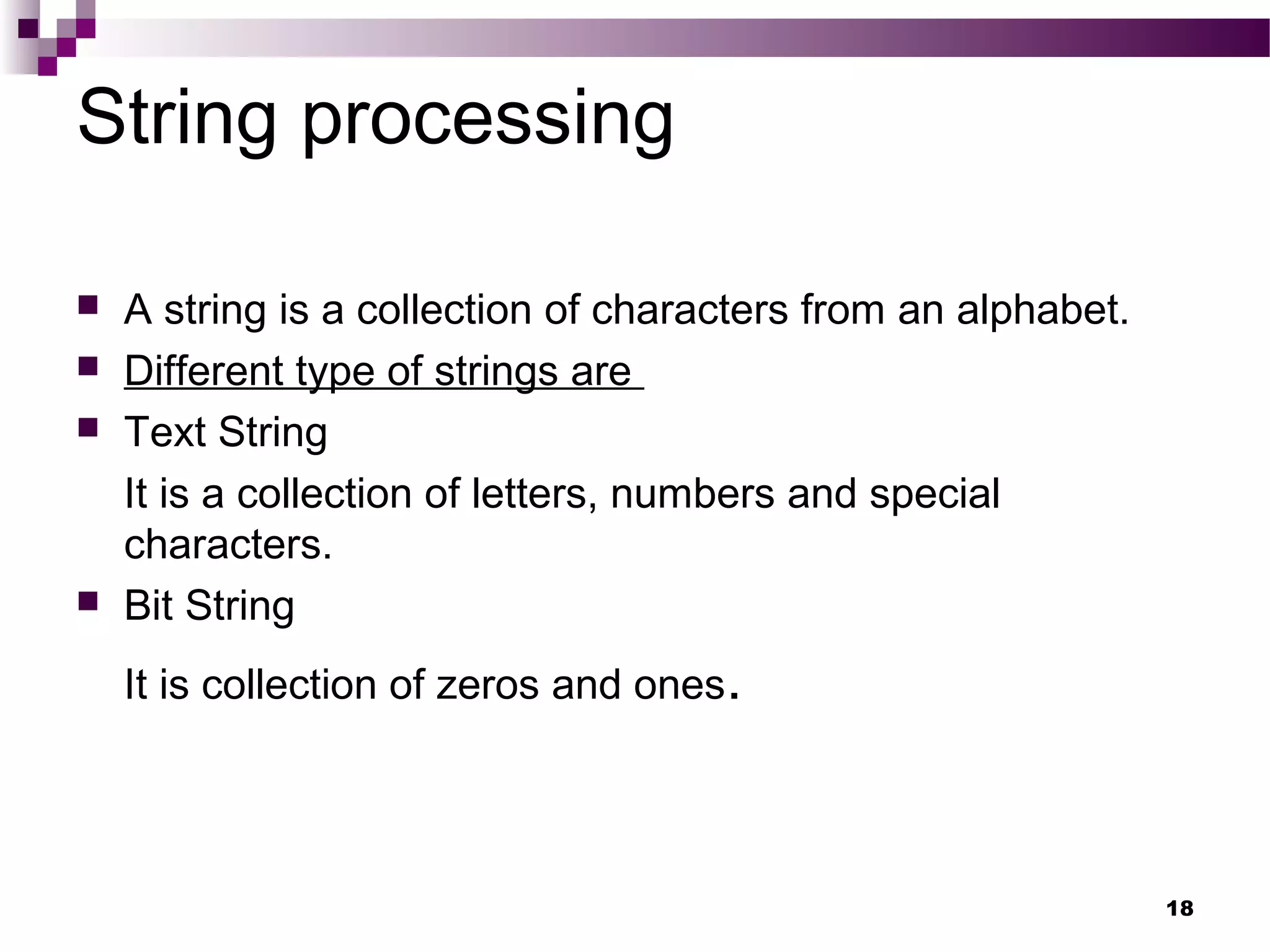 String processing
 A string is a collection of characters from an alphabet.
 Different type of strings are
 Text String
It is a collection of letters, numbers and special
characters.
 Bit String
It is collection of zeros and ones.
18
 
