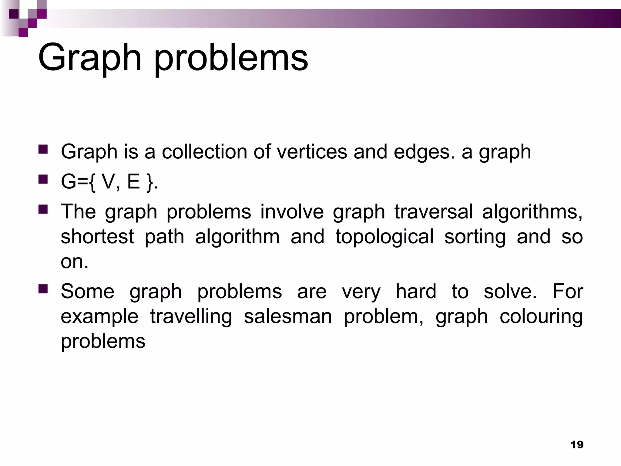 Graph problems
 Graph is a collection of vertices and edges. a graph
 G={ V, E }.
 The graph problems involve graph traversal algorithms,
shortest path algorithm and topological sorting and so
on.
 Some graph problems are very hard to solve. For
example travelling salesman problem, graph colouring
problems
19
 