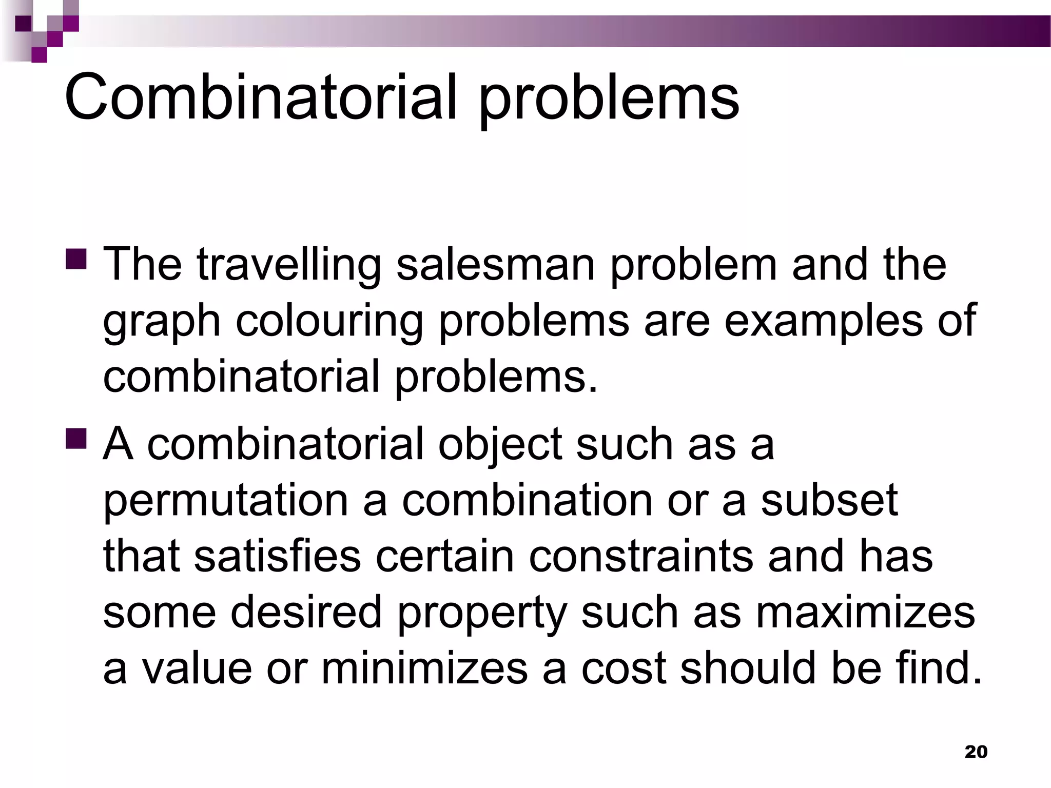 Combinatorial problems
 The travelling salesman problem and the
graph colouring problems are examples of
combinatorial problems.
 A combinatorial object such as a
permutation a combination or a subset
that satisfies certain constraints and has
some desired property such as maximizes
a value or minimizes a cost should be find.
20
 
