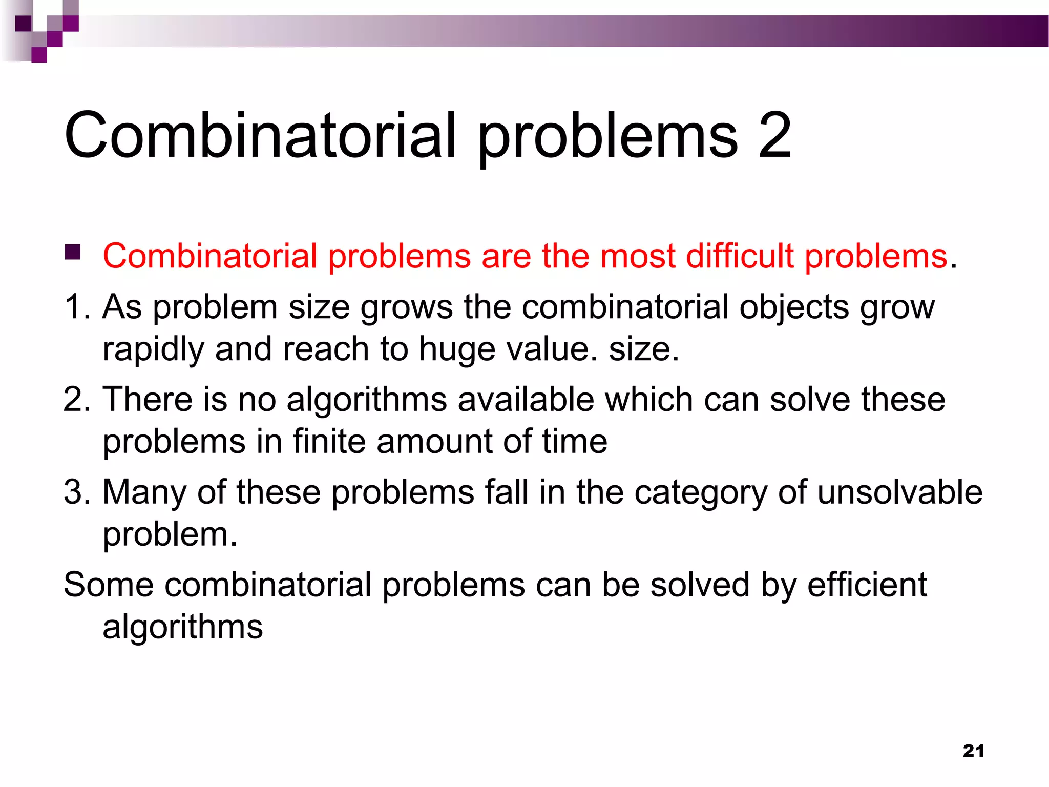 Combinatorial problems 2
 Combinatorial problems are the most difficult problems.
1. As problem size grows the combinatorial objects grow
rapidly and reach to huge value. size.
2. There is no algorithms available which can solve these
problems in finite amount of time
3. Many of these problems fall in the category of unsolvable
problem.
Some combinatorial problems can be solved by efficient
algorithms
21
 