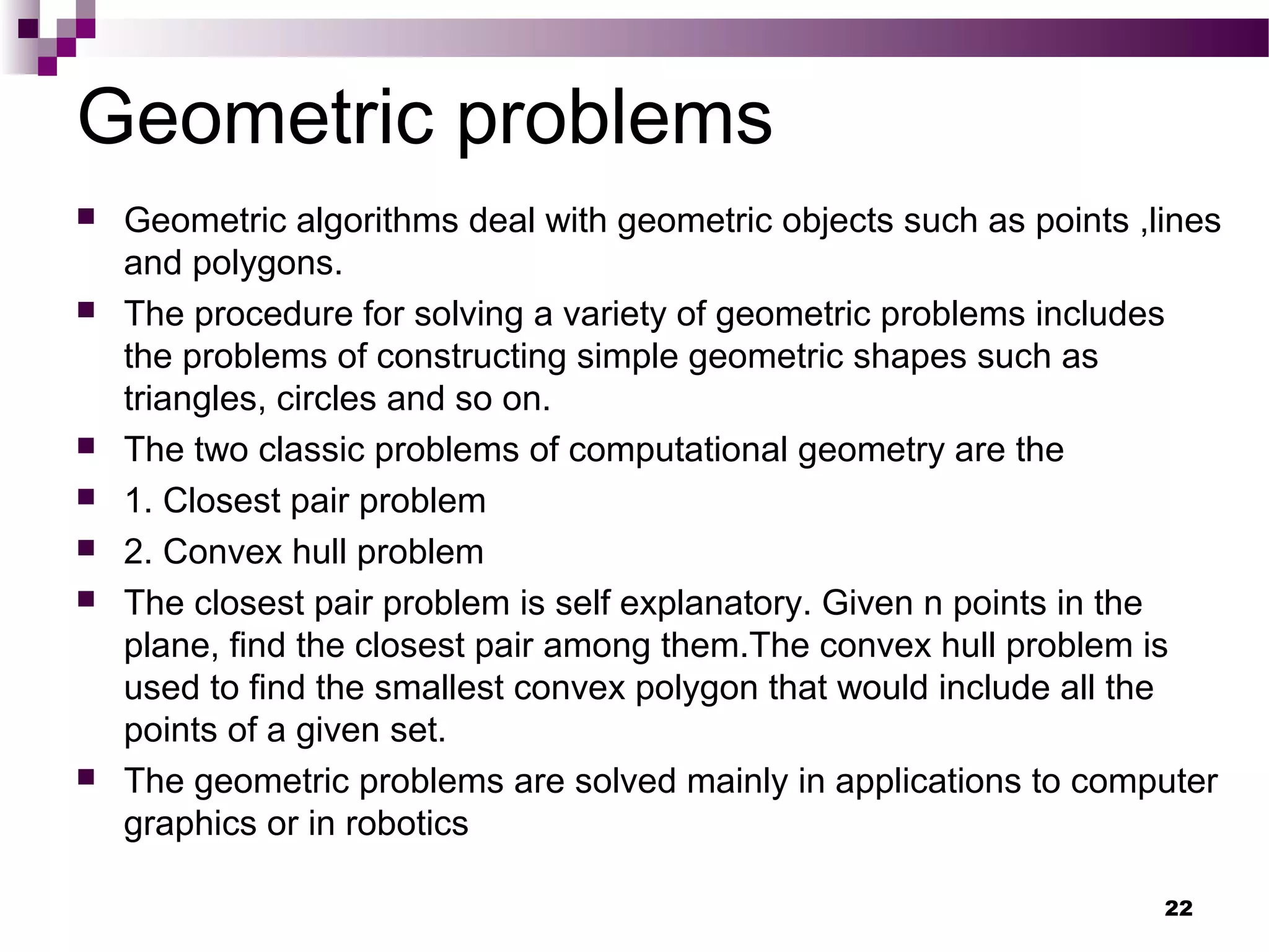 Geometric problems
 Geometric algorithms deal with geometric objects such as points ,lines
and polygons.
 The procedure for solving a variety of geometric problems includes
the problems of constructing simple geometric shapes such as
triangles, circles and so on.
 The two classic problems of computational geometry are the
 1. Closest pair problem
 2. Convex hull problem
 The closest pair problem is self explanatory. Given n points in the
plane, find the closest pair among them.The convex hull problem is
used to find the smallest convex polygon that would include all the
points of a given set.
 The geometric problems are solved mainly in applications to computer
graphics or in robotics
22
 