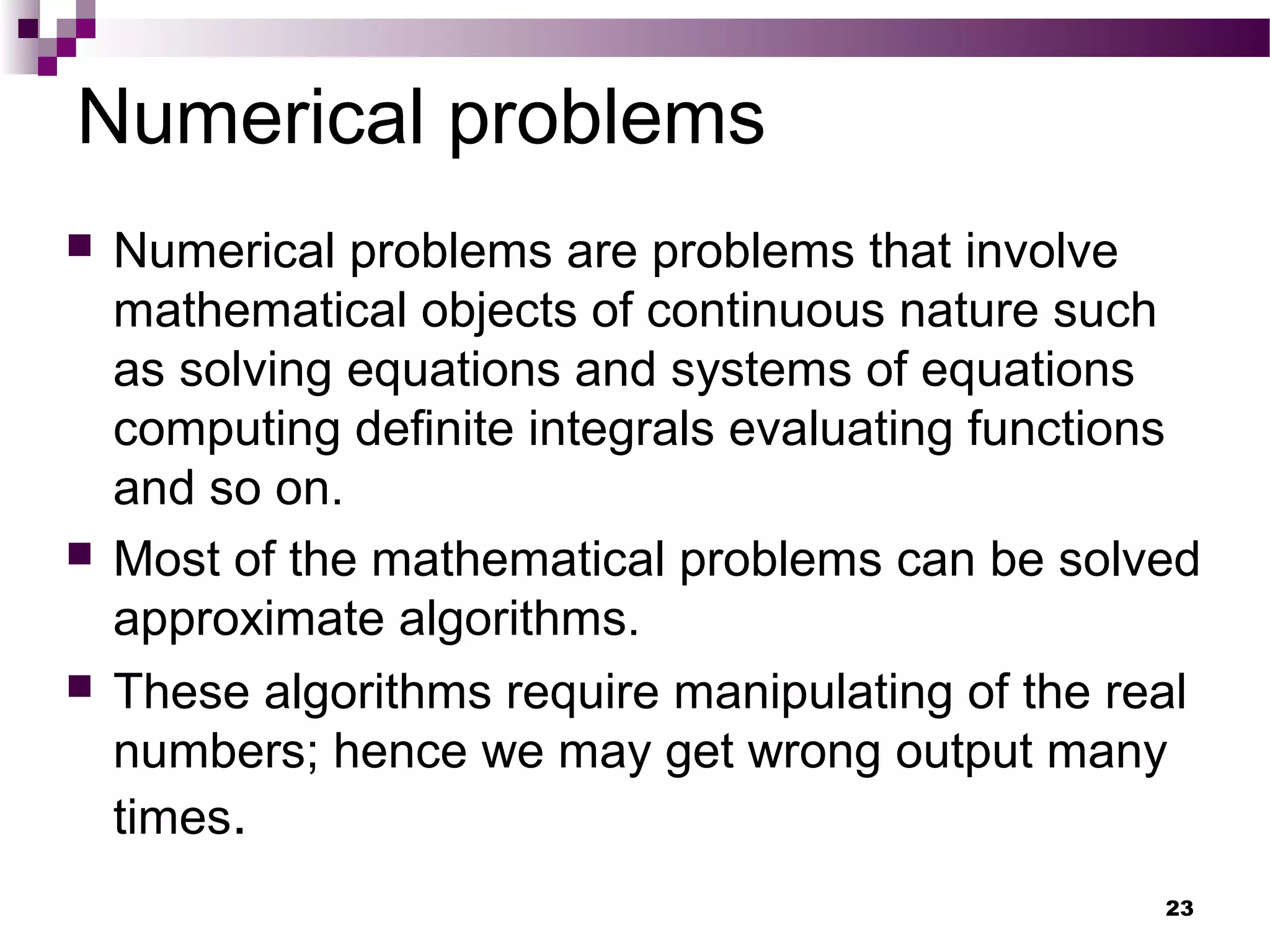 Numerical problems
 Numerical problems are problems that involve
mathematical objects of continuous nature such
as solving equations and systems of equations
computing definite integrals evaluating functions
and so on.
 Most of the mathematical problems can be solved
approximate algorithms.
 These algorithms require manipulating of the real
numbers; hence we may get wrong output many
times.
23
 