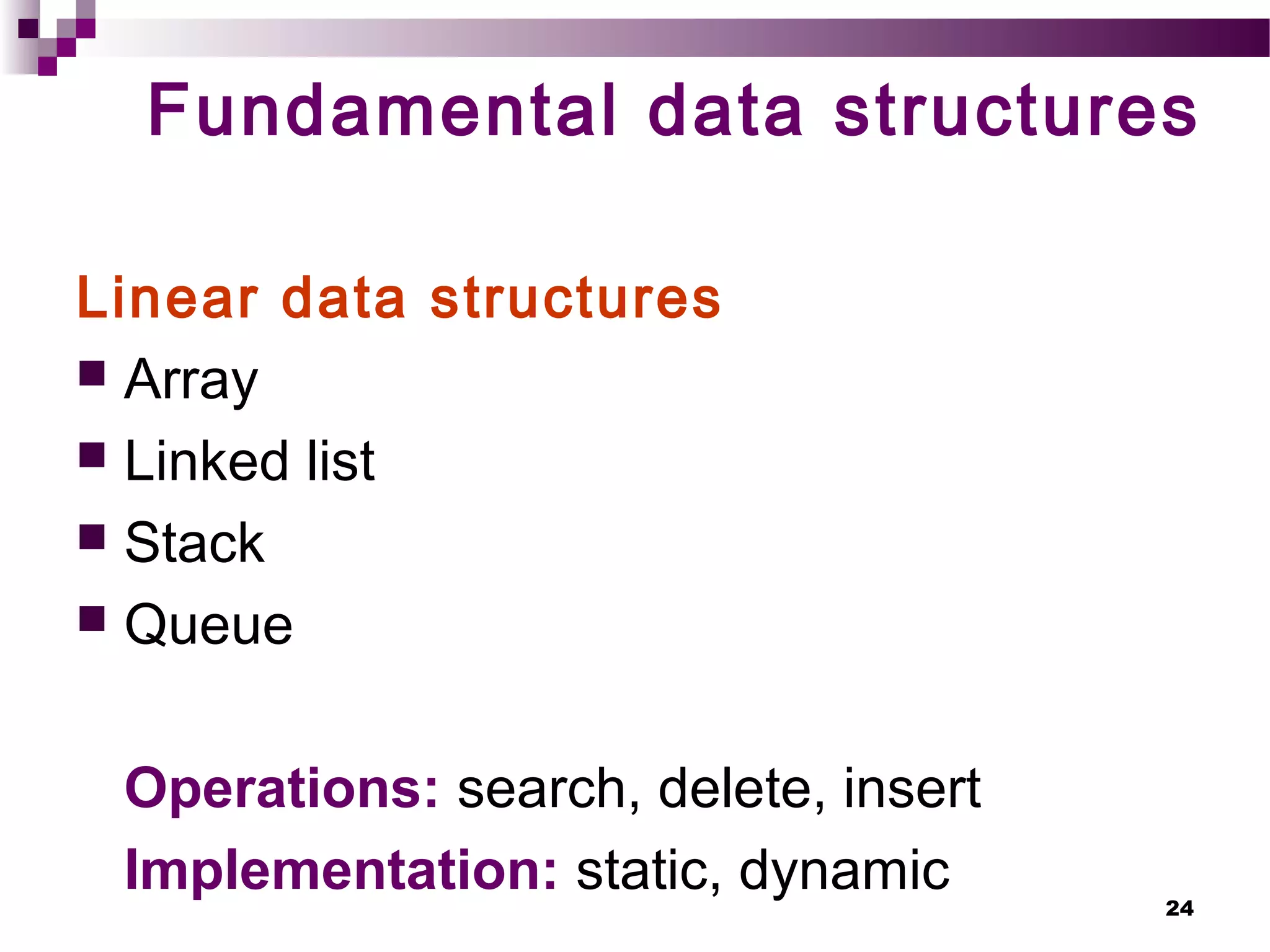 24
Fundamental data structures
Linear data structures
 Array
 Linked list
 Stack
 Queue
Operations: search, delete, insert
Implementation: static, dynamic
 