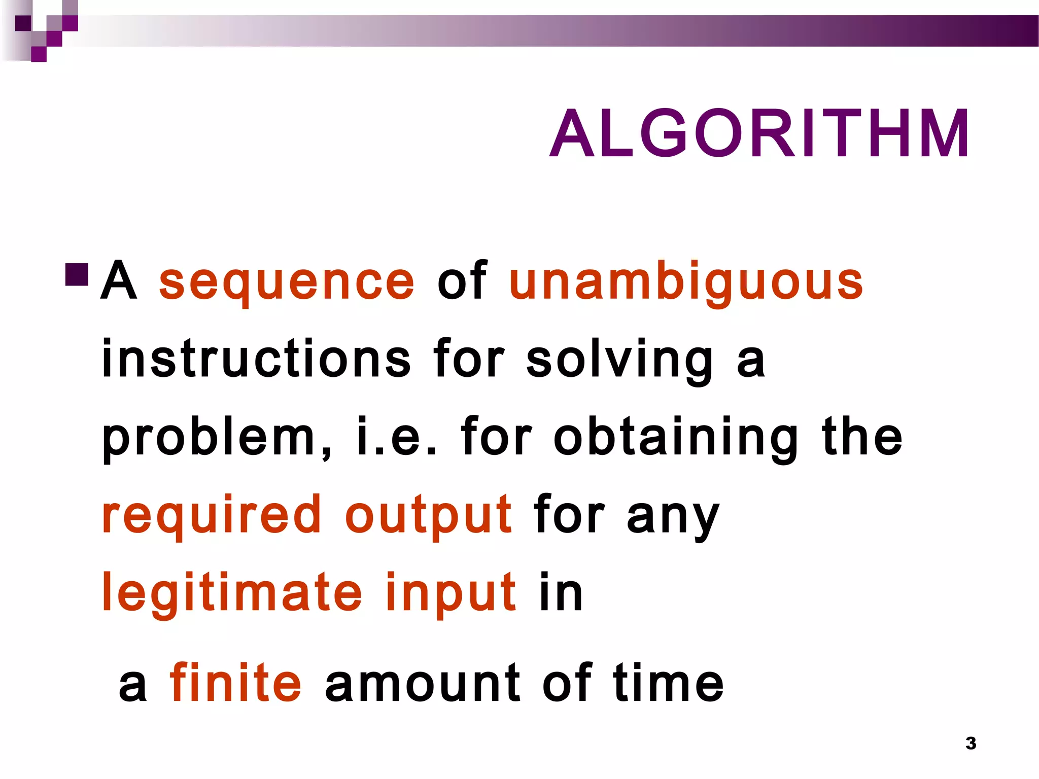 3
ALGORITHM
 A sequence of unambiguous
instructions for solving a
problem, i.e. for obtaining the
required output for any
legitimate input in
a finite amount of time
 
