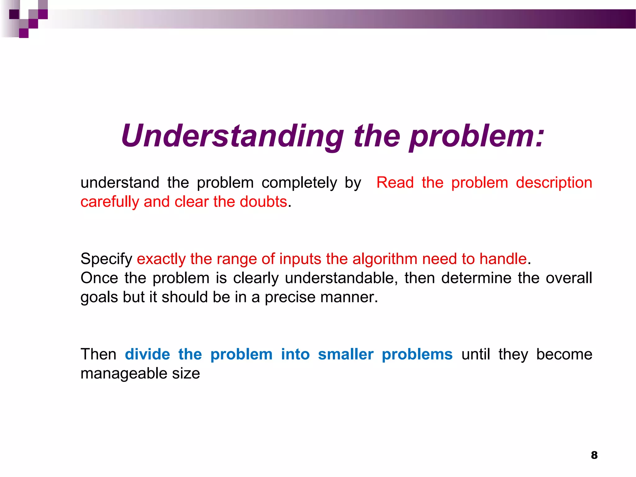 8
Understanding the problem:
understand the problem completely by Read the problem description
carefully and clear the doubts.
Specify exactly the range of inputs the algorithm need to handle.
Once the problem is clearly understandable, then determine the overall
goals but it should be in a precise manner.
Then divide the problem into smaller problems until they become
manageable size
 