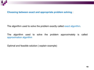10
Choosing between exact and appropriate problem solving :
The algorithm used to solve the problem exactly called exact algorithm.
The algorithm used to solve the problem approximately is called
approximation algorithm
Optimal and feasible solution ( explain example)
 