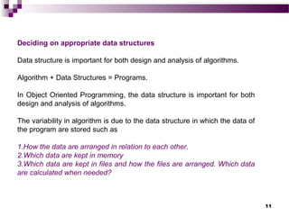 11
Deciding on appropriate data structures
Data structure is important for both design and analysis of algorithms.
Algorithm + Data Structures = Programs.
In Object Oriented Programming, the data structure is important for both
design and analysis of algorithms.
The variability in algorithm is due to the data structure in which the data of
the program are stored such as
1.How the data are arranged in relation to each other.
2.Which data are kept in memory
3.Which data are kept in files and how the files are arranged. Which data
are calculated when needed?
 