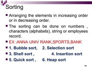 Sorting
 Arranging the elements in increasing order
or in decreasing order.
 The sorting can be done on numbers ,
characters (alphabets), string or employees
record.
 EX :ANNA UNIV RANK,SPORTS,BANK
 1. Bubble sort, 2. Selection sort
 3. Shell sort , 4. Insertion sort
 5. Quick sort , 6. Heap sort
16
 