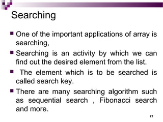 Searching
 One of the important applications of array is
searching,
 Searching is an activity by which we can
find out the desired element from the list.
 The element which is to be searched is
called search key.
 There are many searching algorithm such
as sequential search , Fibonacci search
and more.
17
 