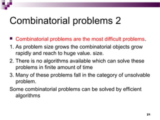 Combinatorial problems 2
 Combinatorial problems are the most difficult problems.
1. As problem size grows the combinatorial objects grow
rapidly and reach to huge value. size.
2. There is no algorithms available which can solve these
problems in finite amount of time
3. Many of these problems fall in the category of unsolvable
problem.
Some combinatorial problems can be solved by efficient
algorithms
21
 