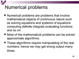 Numerical problems
 Numerical problems are problems that involve
mathematical objects of continuous nature such
as solving equations and systems of equations
computing definite integrals evaluating functions
and so on.
 Most of the mathematical problems can be solved
approximate algorithms.
 These algorithms require manipulating of the real
numbers; hence we may get wrong output many
times.
23
 