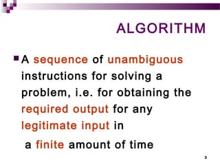 3
ALGORITHM
 A sequence of unambiguous
instructions for solving a
problem, i.e. for obtaining the
required output for any
legitimate input in
a finite amount of time
 