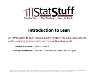 Section & Lesson #:
Pre-Requisite Lessons:
Complex Tools + Clear Teaching = Powerful Results
Introduction to Lean
Lean – Lesson 1
An introduction to Lean including a brief history, the philosophy of Lean,
and a summary of some common Lean tools and concepts.
Intro #02 – Introduction to Lean and Six Sigma
Copyright © 2011-2019 by Matthew J. Hansen. All Rights Reserved. No part of this publication may be reproduced, stored in a retrieval system, or transmitted by any means
(electronic, mechanical, photographic, photocopying, recording or otherwise) without prior permission in writing by the author and/or publisher.
 