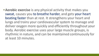 ▪Aerobic exercise is any physical activity that makes you
sweat, causes you to breathe harder, and gets your heart
beating faster than at rest. It strengthens your heart and
lungs and trains your cardiovascular system to manage and
deliver oxygen more quickly and efficiently throughout your
body. Aerobic exercise uses your large muscle groups, is
rhythmic in nature, and can be maintained continuously for
at least 10 minutes.
 