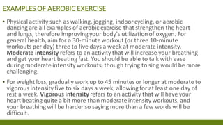 EXAMPLES OF AEROBIC EXERCISE
▪ Physical activity such as walking, jogging, indoor cycling, or aerobic
dancing are all examples of aerobic exercise that strengthen the heart
and lungs, therefore improving your body's utilization of oxygen. For
general health, aim for a 30-minuteworkout (or three 10-minute
workouts per day) three to five days a week at moderate intensity.
Moderate intensity refers to an activity that will increase your breathing
and get your heart beating fast. You should be able to talk with ease
during moderate intensity workouts, though trying to sing would be more
challenging.
▪ For weight loss, gradually work up to 45 minutes or longer at moderate to
vigorous intensity five to six days a week, allowing for at least one day of
rest a week. Vigorous intensity refers to an activity that will have your
heart beating quite a bit more than moderate intensity workouts, and
your breathing will be harder so saying more than a few words will be
difficult.
 