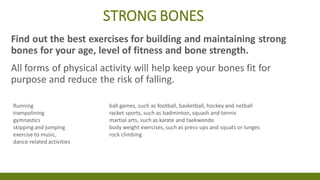 STRONG BONES
Find out the best exercises for building and maintaining strong
bones for your age, level of fitness and bone strength.
All forms of physical activity will help keep your bones fit for
purpose and reduce the risk of falling.
Running ball games, such as football, basketball, hockey and netball
trampolining racket sports, such as badminton, squash and tennis
gymnastics martial arts, such as karate and taekwondo
skipping and jumping body weight exercises, such as press-ups and squats or lunges
exercise to music, rock climbing
dance-related activities
 
