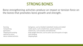 STRONG BONES
Bone-strengthening activities produce an impact or tension force on
the bones that promotes bone growth and strength.
Running ball games, such as football, basketball, hockey and netball
trampolining racket sports, such as badminton, squash and tennis
gymnastics martial arts, such as karate and taekwondo
skipping and jumping body weight exercises, such as press-ups and squats or lunges
exercise to music, rock climbing
dance-related activities Skipping Rope
 