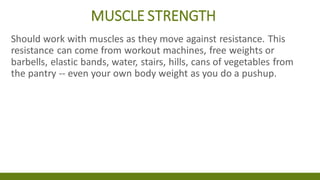 MUSCLE STRENGTH
Should work with muscles as they move against resistance. This
resistance can come from workout machines, free weights or
barbells, elastic bands, water, stairs, hills, cans of vegetables from
the pantry -- even your own body weight as you do a pushup.
 