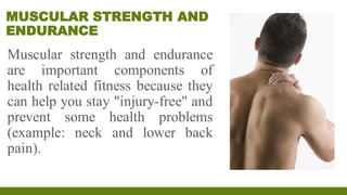 MUSCULAR STRENGTH AND
ENDURANCE
Muscular strength and endurance
are important components of
health related fitness because they
can help you stay "injury-free" and
prevent some health problems
(example: neck and lower back
pain).
 