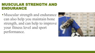 MUSCULAR STRENGTH AND
ENDURANCE
▪Muscular strength and endurance
can also help you maintain bone
strength, and can help to improve
your fitness level and sport
performance.
 