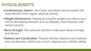 PHYSICAL BENEFITS
•Cardiovascular System Your heart and blood vessels receive the
most benefits from regular physical activity.
•Weight Maintenance Staying at a healthy weight can reduce your
risk for developing diseases such as diabetes, heart disease, and
certain cancers.
•Bone Strength Your physical activities make your bones stronger
and denser.
•Balance and Coordination Physical activity improves your balance
and coordination, which may, in turn, improve your athletic ability.
 