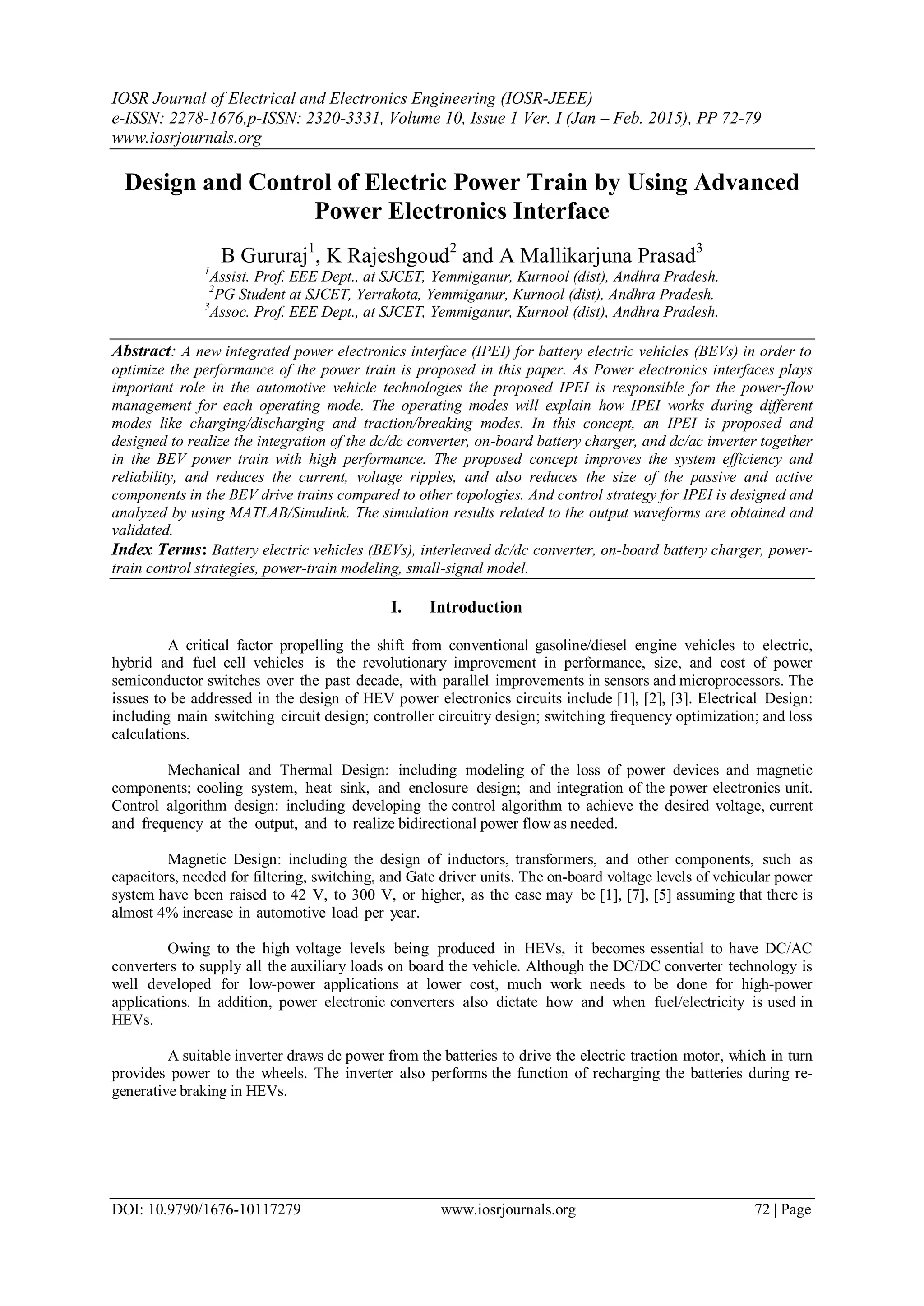 IOSR Journal of Electrical and Electronics Engineering (IOSR-JEEE)
e-ISSN: 2278-1676,p-ISSN: 2320-3331, Volume 10, Issue 1 Ver. I (Jan – Feb. 2015), PP 72-79
www.iosrjournals.org
DOI: 10.9790/1676-10117279 www.iosrjournals.org 72 | Page
Design and Control of Electric Power Train by Using Advanced
Power Electronics Interface
B Gururaj1
, K Rajeshgoud2
and A Mallikarjuna Prasad3
1
Assist. Prof. EEE Dept., at SJCET, Yemmiganur, Kurnool (dist), Andhra Pradesh.
2
PG Student at SJCET, Yerrakota, Yemmiganur, Kurnool (dist), Andhra Pradesh.
3
Assoc. Prof. EEE Dept., at SJCET, Yemmiganur, Kurnool (dist), Andhra Pradesh.
Abstract: A new integrated power electronics interface (IPEI) for battery electric vehicles (BEVs) in order to
optimize the performance of the power train is proposed in this paper. As Power electronics interfaces plays
important role in the automotive vehicle technologies the proposed IPEI is responsible for the power-flow
management for each operating mode. The operating modes will explain how IPEI works during different
modes like charging/discharging and traction/breaking modes. In this concept, an IPEI is proposed and
designed to realize the integration of the dc/dc converter, on-board battery charger, and dc/ac inverter together
in the BEV power train with high performance. The proposed concept improves the system efficiency and
reliability, and reduces the current, voltage ripples, and also reduces the size of the passive and active
components in the BEV drive trains compared to other topologies. And control strategy for IPEI is designed and
analyzed by using MATLAB/Simulink. The simulation results related to the output waveforms are obtained and
validated.
Index Terms: Battery electric vehicles (BEVs), interleaved dc/dc converter, on-board battery charger, power-
train control strategies, power-train modeling, small-signal model.
I. Introduction
A critical factor propelling the shift from conventional gasoline/diesel engine vehicles to electric,
hybrid and fuel cell vehicles is the revolutionary improvement in performance, size, and cost of power
semiconductor switches over the past decade, with parallel improvements in sensors and microprocessors. The
issues to be addressed in the design of HEV power electronics circuits include [1], [2], [3]. Electrical Design:
including main switching circuit design; controller circuitry design; switching frequency optimization; and loss
calculations.
Mechanical and Thermal Design: including modeling of the loss of power devices and magnetic
components; cooling system, heat sink, and enclosure design; and integration of the power electronics unit.
Control algorithm design: including developing the control algorithm to achieve the desired voltage, current
and frequency at the output, and to realize bidirectional power flow as needed.
Magnetic Design: including the design of inductors, transformers, and other components, such as
capacitors, needed for filtering, switching, and Gate driver units. The on-board voltage levels of vehicular power
system have been raised to 42 V, to 300 V, or higher, as the case may be [1], [7], [5] assuming that there is
almost 4% increase in automotive load per year.
Owing to the high voltage levels being produced in HEVs, it becomes essential to have DC/AC
converters to supply all the auxiliary loads on board the vehicle. Although the DC/DC converter technology is
well developed for low-power applications at lower cost, much work needs to be done for high-power
applications. In addition, power electronic converters also dictate how and when fuel/electricity is used in
HEVs.
A suitable inverter draws dc power from the batteries to drive the electric traction motor, which in turn
provides power to the wheels. The inverter also performs the function of recharging the batteries during re-
generative braking in HEVs.
 