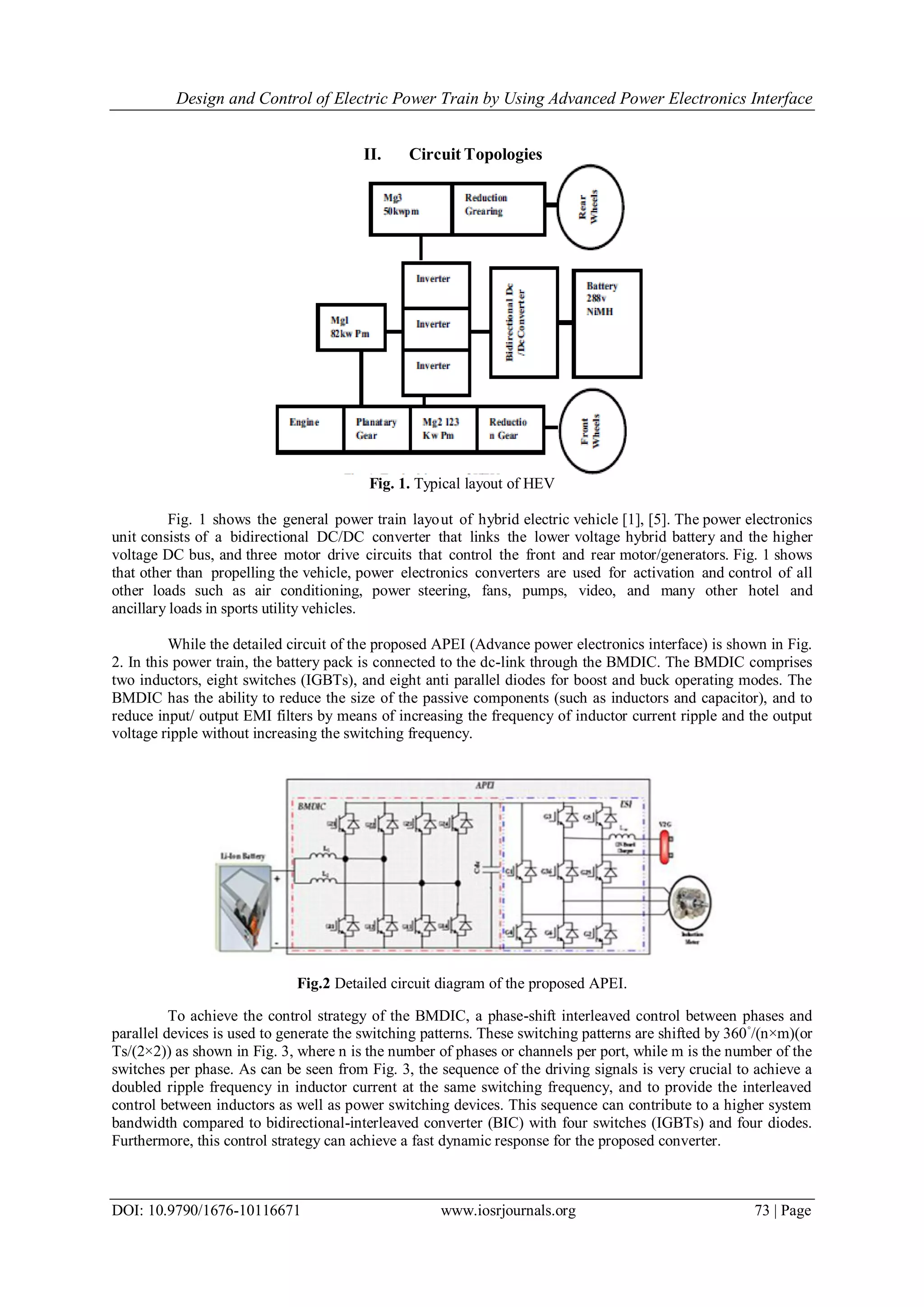 Design and Control of Electric Power Train by Using Advanced Power Electronics Interface
DOI: 10.9790/1676-10116671 www.iosrjournals.org 73 | Page
II. Circuit Topologies
Fig. 1. Typical layout of HEV
Fig. 1 shows the general power train layout of hybrid electric vehicle [1], [5]. The power electronics
unit consists of a bidirectional DC/DC converter that links the lower voltage hybrid battery and the higher
voltage DC bus, and three motor drive circuits that control the front and rear motor/generators. Fig. 1 shows
that other than propelling the vehicle, power electronics converters are used for activation and control of all
other loads such as air conditioning, power steering, fans, pumps, video, and many other hotel and
ancillary loads in sports utility vehicles.
While the detailed circuit of the proposed APEI (Advance power electronics interface) is shown in Fig.
2. In this power train, the battery pack is connected to the dc-link through the BMDIC. The BMDIC comprises
two inductors, eight switches (IGBTs), and eight anti parallel diodes for boost and buck operating modes. The
BMDIC has the ability to reduce the size of the passive components (such as inductors and capacitor), and to
reduce input/ output EMI filters by means of increasing the frequency of inductor current ripple and the output
voltage ripple without increasing the switching frequency.
Fig.2 Detailed circuit diagram of the proposed APEI.
To achieve the control strategy of the BMDIC, a phase-shift interleaved control between phases and
parallel devices is used to generate the switching patterns. These switching patterns are shifted by 360◦
/(n×m)(or
Ts/(2×2)) as shown in Fig. 3, where n is the number of phases or channels per port, while m is the number of the
switches per phase. As can be seen from Fig. 3, the sequence of the driving signals is very crucial to achieve a
doubled ripple frequency in inductor current at the same switching frequency, and to provide the interleaved
control between inductors as well as power switching devices. This sequence can contribute to a higher system
bandwidth compared to bidirectional-interleaved converter (BIC) with four switches (IGBTs) and four diodes.
Furthermore, this control strategy can achieve a fast dynamic response for the proposed converter.
 