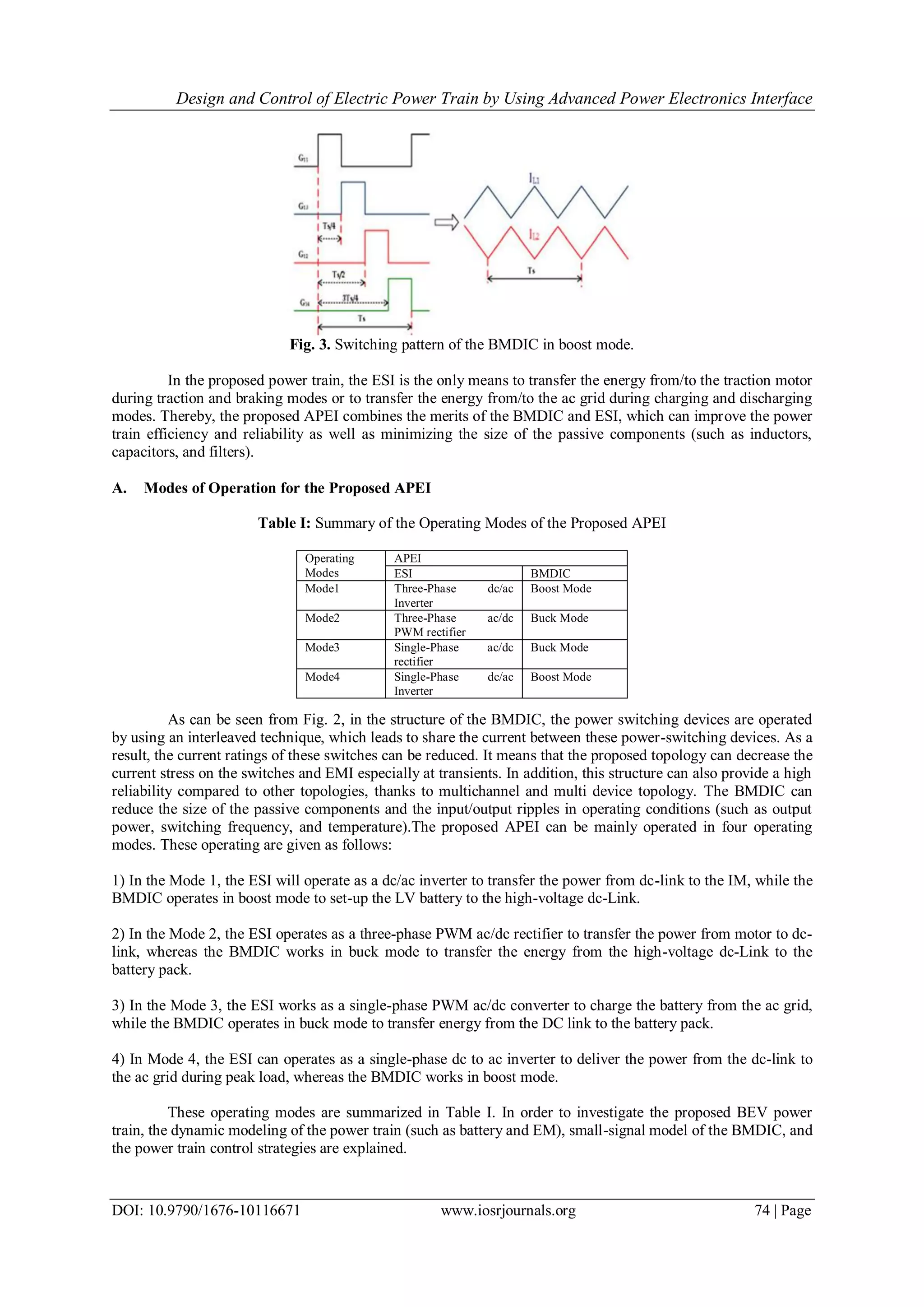 Design and Control of Electric Power Train by Using Advanced Power Electronics Interface
DOI: 10.9790/1676-10116671 www.iosrjournals.org 74 | Page
Fig. 3. Switching pattern of the BMDIC in boost mode.
In the proposed power train, the ESI is the only means to transfer the energy from/to the traction motor
during traction and braking modes or to transfer the energy from/to the ac grid during charging and discharging
modes. Thereby, the proposed APEI combines the merits of the BMDIC and ESI, which can improve the power
train efficiency and reliability as well as minimizing the size of the passive components (such as inductors,
capacitors, and filters).
A. Modes of Operation for the Proposed APEI
Table I: Summary of the Operating Modes of the Proposed APEI
As can be seen from Fig. 2, in the structure of the BMDIC, the power switching devices are operated
by using an interleaved technique, which leads to share the current between these power-switching devices. As a
result, the current ratings of these switches can be reduced. It means that the proposed topology can decrease the
current stress on the switches and EMI especially at transients. In addition, this structure can also provide a high
reliability compared to other topologies, thanks to multichannel and multi device topology. The BMDIC can
reduce the size of the passive components and the input/output ripples in operating conditions (such as output
power, switching frequency, and temperature).The proposed APEI can be mainly operated in four operating
modes. These operating are given as follows:
1) In the Mode 1, the ESI will operate as a dc/ac inverter to transfer the power from dc-link to the IM, while the
BMDIC operates in boost mode to set-up the LV battery to the high-voltage dc-Link.
2) In the Mode 2, the ESI operates as a three-phase PWM ac/dc rectifier to transfer the power from motor to dc-
link, whereas the BMDIC works in buck mode to transfer the energy from the high-voltage dc-Link to the
battery pack.
3) In the Mode 3, the ESI works as a single-phase PWM ac/dc converter to charge the battery from the ac grid,
while the BMDIC operates in buck mode to transfer energy from the DC link to the battery pack.
4) In Mode 4, the ESI can operates as a single-phase dc to ac inverter to deliver the power from the dc-link to
the ac grid during peak load, whereas the BMDIC works in boost mode.
These operating modes are summarized in Table I. In order to investigate the proposed BEV power
train, the dynamic modeling of the power train (such as battery and EM), small-signal model of the BMDIC, and
the power train control strategies are explained.
Operating
Modes
APEI
ESI BMDIC
Mode1 Three-Phase dc/ac
Inverter
Boost Mode
Mode2 Three-Phase ac/dc
PWM rectifier
Buck Mode
Mode3 Single-Phase ac/dc
rectifier
Buck Mode
Mode4 Single-Phase dc/ac
Inverter
Boost Mode
 