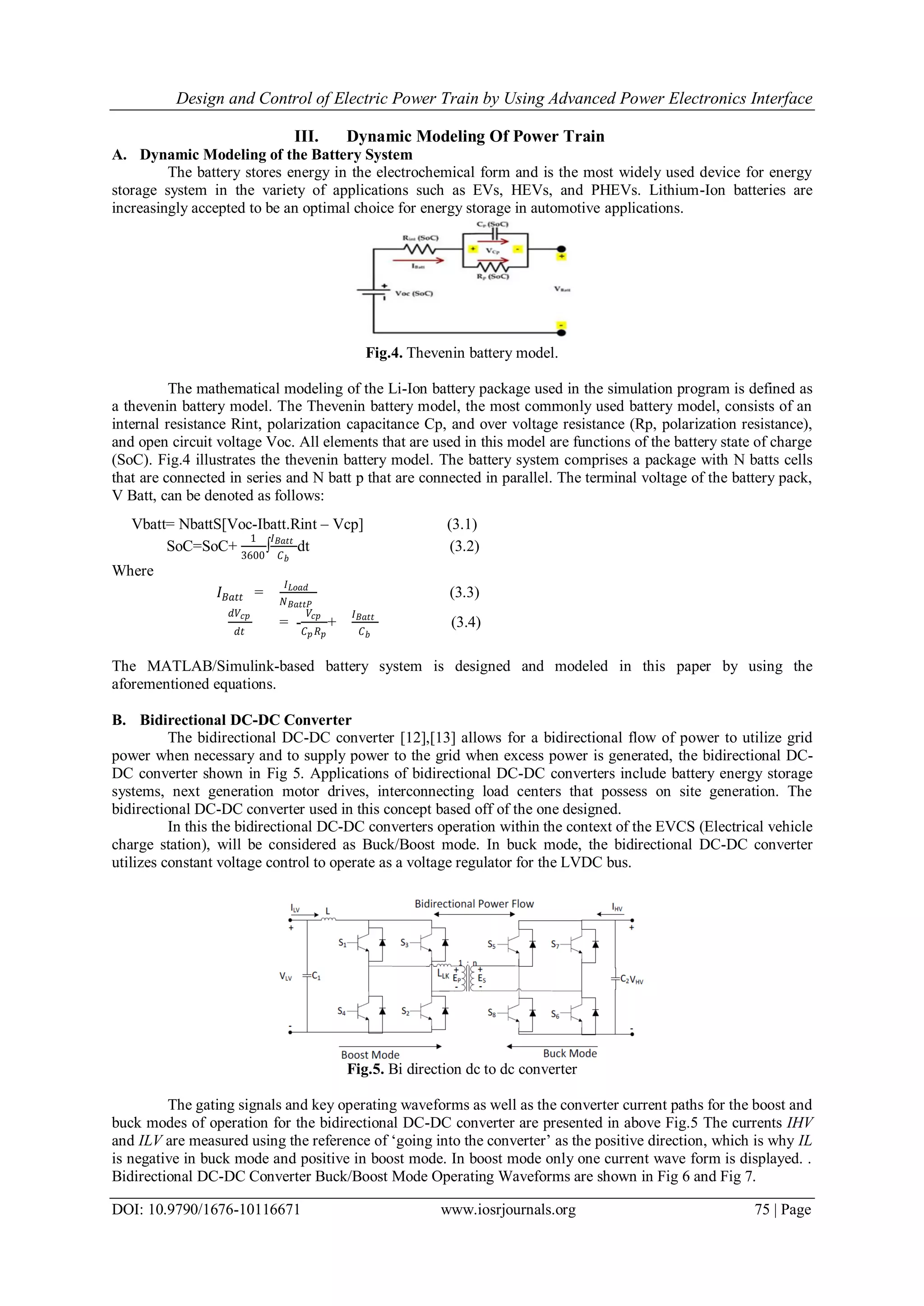Design and Control of Electric Power Train by Using Advanced Power Electronics Interface
DOI: 10.9790/1676-10116671 www.iosrjournals.org 75 | Page
III. Dynamic Modeling Of Power Train
A. Dynamic Modeling of the Battery System
The battery stores energy in the electrochemical form and is the most widely used device for energy
storage system in the variety of applications such as EVs, HEVs, and PHEVs. Lithium-Ion batteries are
increasingly accepted to be an optimal choice for energy storage in automotive applications.
Fig.4. Thevenin battery model.
The mathematical modeling of the Li-Ion battery package used in the simulation program is defined as
a thevenin battery model. The Thevenin battery model, the most commonly used battery model, consists of an
internal resistance Rint, polarization capacitance Cp, and over voltage resistance (Rp, polarization resistance),
and open circuit voltage Voc. All elements that are used in this model are functions of the battery state of charge
(SoC). Fig.4 illustrates the thevenin battery model. The battery system comprises a package with N batts cells
that are connected in series and N batt p that are connected in parallel. The terminal voltage of the battery pack,
V Batt, can be denoted as follows:
Vbatt= NbattS[Voc-Ibatt.Rint – Vcp] (3.1)
SoC=SoC+
1
3600
∫
𝐼 𝐵𝑎𝑡𝑡
𝐶 𝑏
dt (3.2)
Where
𝐼 𝐵𝑎𝑡𝑡 =
𝐼 𝐿𝑜𝑎𝑑
𝑁 𝐵𝑎𝑡𝑡𝑃
(3.3)
𝑑𝑉𝑐𝑝
𝑑𝑡
= -
𝑉𝑐𝑝
𝐶 𝑝 𝑅 𝑝
+
𝐼 𝐵𝑎𝑡𝑡
𝐶 𝑏
(3.4)
The MATLAB/Simulink-based battery system is designed and modeled in this paper by using the
aforementioned equations.
B. Bidirectional DC-DC Converter
The bidirectional DC-DC converter [12],[13] allows for a bidirectional flow of power to utilize grid
power when necessary and to supply power to the grid when excess power is generated, the bidirectional DC-
DC converter shown in Fig 5. Applications of bidirectional DC-DC converters include battery energy storage
systems, next generation motor drives, interconnecting load centers that possess on site generation. The
bidirectional DC-DC converter used in this concept based off of the one designed.
In this the bidirectional DC-DC converters operation within the context of the EVCS (Electrical vehicle
charge station), will be considered as Buck/Boost mode. In buck mode, the bidirectional DC-DC converter
utilizes constant voltage control to operate as a voltage regulator for the LVDC bus.
Fig.5. Bi direction dc to dc converter
The gating signals and key operating waveforms as well as the converter current paths for the boost and
buck modes of operation for the bidirectional DC-DC converter are presented in above Fig.5 The currents IHV
and ILV are measured using the reference of „going into the converter‟ as the positive direction, which is why IL
is negative in buck mode and positive in boost mode. In boost mode only one current wave form is displayed. .
Bidirectional DC-DC Converter Buck/Boost Mode Operating Waveforms are shown in Fig 6 and Fig 7.
 