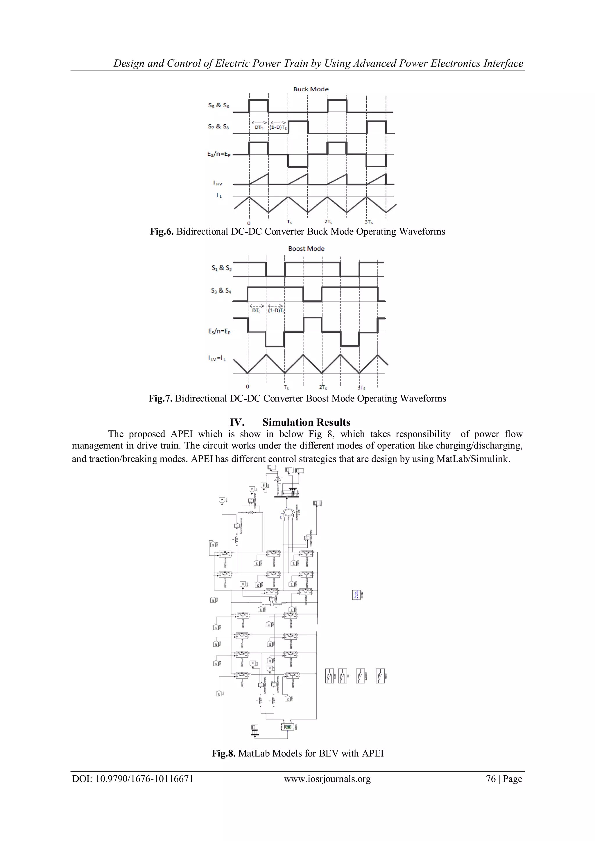 Design and Control of Electric Power Train by Using Advanced Power Electronics Interface
DOI: 10.9790/1676-10116671 www.iosrjournals.org 76 | Page
Fig.6. Bidirectional DC-DC Converter Buck Mode Operating Waveforms
Fig.7. Bidirectional DC-DC Converter Boost Mode Operating Waveforms
IV. Simulation Results
The proposed APEI which is show in below Fig 8, which takes responsibility of power flow
management in drive train. The circuit works under the different modes of operation like charging/discharging,
and traction/breaking modes. APEI has different control strategies that are design by using MatLab/Simulink.
Fig.8. MatLab Models for BEV with APEI
 