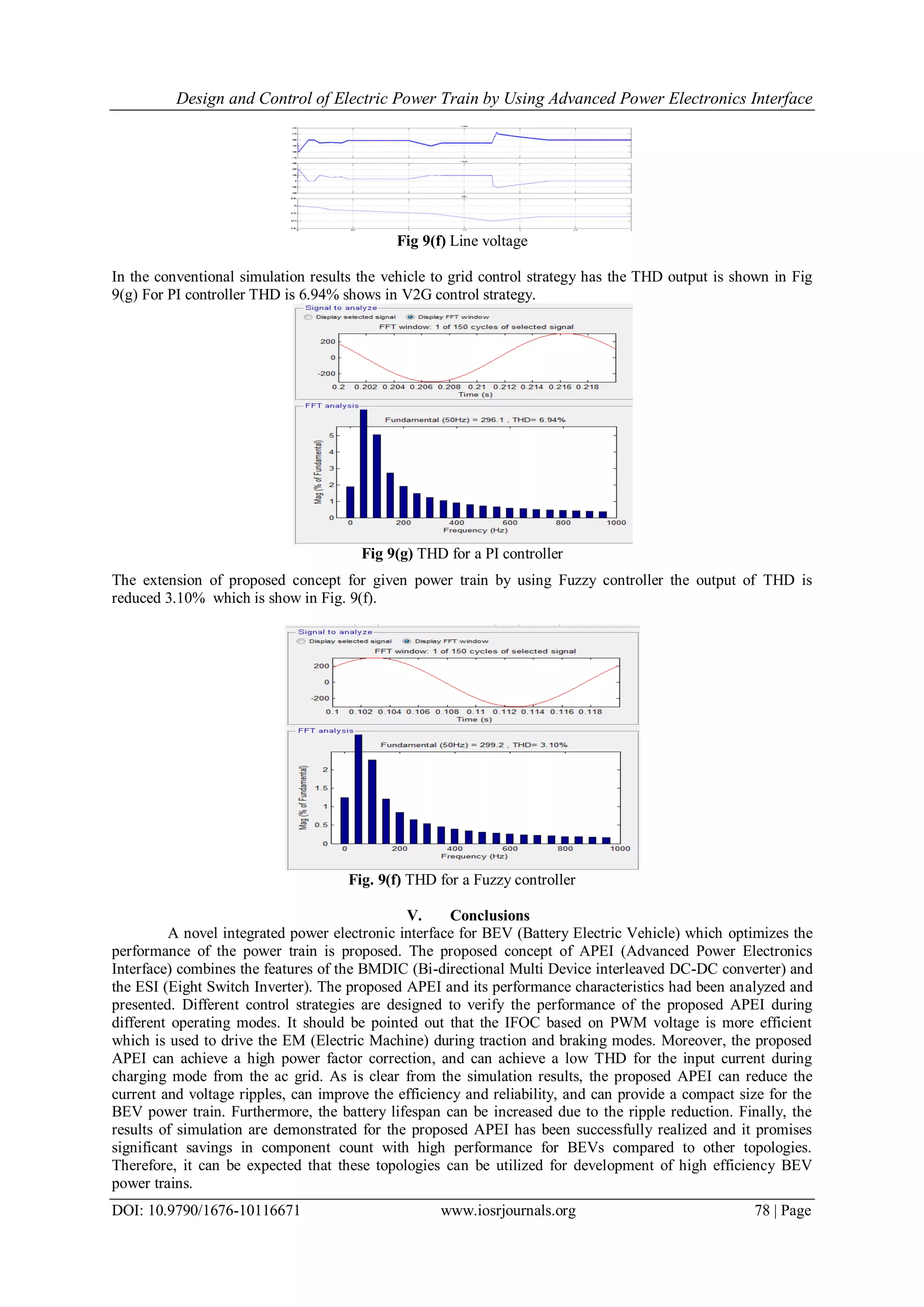 Design and Control of Electric Power Train by Using Advanced Power Electronics Interface
DOI: 10.9790/1676-10116671 www.iosrjournals.org 78 | Page
Fig 9(f) Line voltage
In the conventional simulation results the vehicle to grid control strategy has the THD output is shown in Fig
9(g) For PI controller THD is 6.94% shows in V2G control strategy.
Fig 9(g) THD for a PI controller
The extension of proposed concept for given power train by using Fuzzy controller the output of THD is
reduced 3.10% which is show in Fig. 9(f).
Fig. 9(f) THD for a Fuzzy controller
V. Conclusions
A novel integrated power electronic interface for BEV (Battery Electric Vehicle) which optimizes the
performance of the power train is proposed. The proposed concept of APEI (Advanced Power Electronics
Interface) combines the features of the BMDIC (Bi-directional Multi Device interleaved DC-DC converter) and
the ESI (Eight Switch Inverter). The proposed APEI and its performance characteristics had been analyzed and
presented. Different control strategies are designed to verify the performance of the proposed APEI during
different operating modes. It should be pointed out that the IFOC based on PWM voltage is more efficient
which is used to drive the EM (Electric Machine) during traction and braking modes. Moreover, the proposed
APEI can achieve a high power factor correction, and can achieve a low THD for the input current during
charging mode from the ac grid. As is clear from the simulation results, the proposed APEI can reduce the
current and voltage ripples, can improve the efficiency and reliability, and can provide a compact size for the
BEV power train. Furthermore, the battery lifespan can be increased due to the ripple reduction. Finally, the
results of simulation are demonstrated for the proposed APEI has been successfully realized and it promises
significant savings in component count with high performance for BEVs compared to other topologies.
Therefore, it can be expected that these topologies can be utilized for development of high efficiency BEV
power trains.
 