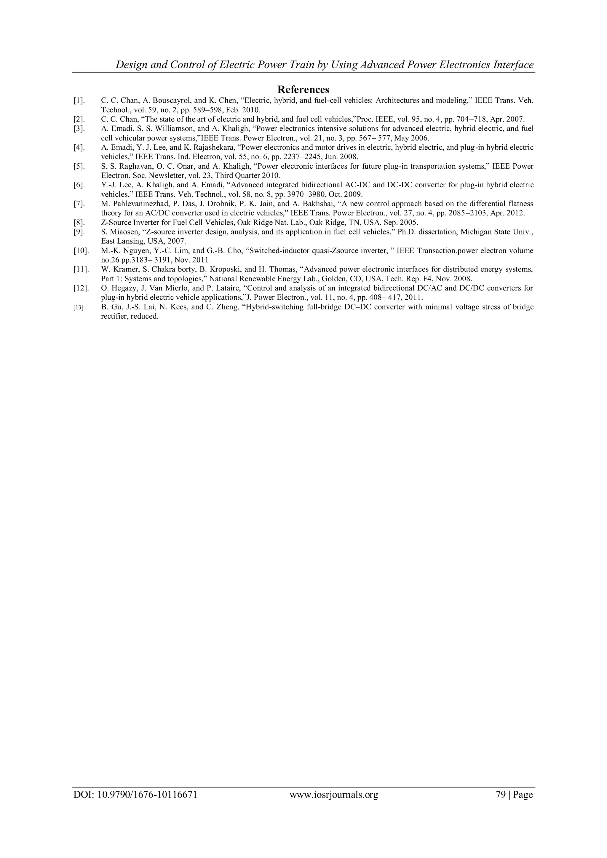 Design and Control of Electric Power Train by Using Advanced Power Electronics Interface
DOI: 10.9790/1676-10116671 www.iosrjournals.org 79 | Page
References
[1]. C. C. Chan, A. Bouscayrol, and K. Chen, “Electric, hybrid, and fuel-cell vehicles: Architectures and modeling,” IEEE Trans. Veh.
Technol., vol. 59, no. 2, pp. 589–598, Feb. 2010.
[2]. C. C. Chan, “The state of the art of electric and hybrid, and fuel cell vehicles,”Proc. IEEE, vol. 95, no. 4, pp. 704–718, Apr. 2007.
[3]. A. Emadi, S. S. Williamson, and A. Khaligh, “Power electronics intensive solutions for advanced electric, hybrid electric, and fuel
cell vehicular power systems,”IEEE Trans. Power Electron., vol. 21, no. 3, pp. 567– 577, May 2006.
[4]. A. Emadi, Y. J. Lee, and K. Rajashekara, “Power electronics and motor drives in electric, hybrid electric, and plug-in hybrid electric
vehicles,” IEEE Trans. Ind. Electron, vol. 55, no. 6, pp. 2237–2245, Jun. 2008.
[5]. S. S. Raghavan, O. C. Onar, and A. Khaligh, “Power electronic interfaces for future plug-in transportation systems,” IEEE Power
Electron. Soc. Newsletter, vol. 23, Third Quarter 2010.
[6]. Y.-J. Lee, A. Khaligh, and A. Emadi, “Advanced integrated bidirectional AC-DC and DC-DC converter for plug-in hybrid electric
vehicles,” IEEE Trans. Veh. Technol., vol. 58, no. 8, pp. 3970–3980, Oct. 2009.
[7]. M. Pahlevaninezhad, P. Das, J. Drobnik, P. K. Jain, and A. Bakhshai, “A new control approach based on the differential flatness
theory for an AC/DC converter used in electric vehicles,” IEEE Trans. Power Electron., vol. 27, no. 4, pp. 2085–2103, Apr. 2012.
[8]. Z-Source Inverter for Fuel Cell Vehicles, Oak Ridge Nat. Lab., Oak Ridge, TN, USA, Sep. 2005.
[9]. S. Miaosen, “Z-source inverter design, analysis, and its application in fuel cell vehicles,” Ph.D. dissertation, Michigan State Univ.,
East Lansing, USA, 2007.
[10]. M.-K. Nguyen, Y.-C. Lim, and G.-B. Cho, “Switched-inductor quasi-Zsource inverter, ” IEEE Transaction.power electron volume
no.26 pp.3183– 3191, Nov. 2011.
[11]. W. Kramer, S. Chakra borty, B. Kroposki, and H. Thomas, “Advanced power electronic interfaces for distributed energy systems,
Part 1: Systems and topologies,” National Renewable Energy Lab., Golden, CO, USA, Tech. Rep. F4, Nov. 2008.
[12]. O. Hegazy, J. Van Mierlo, and P. Lataire, “Control and analysis of an integrated bidirectional DC/AC and DC/DC converters for
plug-in hybrid electric vehicle applications,”J. Power Electron., vol. 11, no. 4, pp. 408– 417, 2011.
[13]. B. Gu, J.-S. Lai, N. Kees, and C. Zheng, “Hybrid-switching full-bridge DC–DC converter with minimal voltage stress of bridge
rectifier, reduced.
 