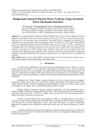 IOSR Journal of Electrical and Electronics Engineering (IOSR-JEEE)
e-ISSN: 2278-1676,p-ISSN: 2320-3331, Volume 10, Issue 1 Ver. I (Jan – Feb. 2015), PP 72-79
www.iosrjournals.org
DOI: 10.9790/1676-10117279 www.iosrjournals.org 72 | Page
Design and Control of Electric Power Train by Using Advanced
Power Electronics Interface
B Gururaj1
, K Rajeshgoud2
and A Mallikarjuna Prasad3
1
Assist. Prof. EEE Dept., at SJCET, Yemmiganur, Kurnool (dist), Andhra Pradesh.
2
PG Student at SJCET, Yerrakota, Yemmiganur, Kurnool (dist), Andhra Pradesh.
3
Assoc. Prof. EEE Dept., at SJCET, Yemmiganur, Kurnool (dist), Andhra Pradesh.
Abstract: A new integrated power electronics interface (IPEI) for battery electric vehicles (BEVs) in order to
optimize the performance of the power train is proposed in this paper. As Power electronics interfaces plays
important role in the automotive vehicle technologies the proposed IPEI is responsible for the power-flow
management for each operating mode. The operating modes will explain how IPEI works during different
modes like charging/discharging and traction/breaking modes. In this concept, an IPEI is proposed and
designed to realize the integration of the dc/dc converter, on-board battery charger, and dc/ac inverter together
in the BEV power train with high performance. The proposed concept improves the system efficiency and
reliability, and reduces the current, voltage ripples, and also reduces the size of the passive and active
components in the BEV drive trains compared to other topologies. And control strategy for IPEI is designed and
analyzed by using MATLAB/Simulink. The simulation results related to the output waveforms are obtained and
validated.
Index Terms: Battery electric vehicles (BEVs), interleaved dc/dc converter, on-board battery charger, power-
train control strategies, power-train modeling, small-signal model.
I. Introduction
A critical factor propelling the shift from conventional gasoline/diesel engine vehicles to electric,
hybrid and fuel cell vehicles is the revolutionary improvement in performance, size, and cost of power
semiconductor switches over the past decade, with parallel improvements in sensors and microprocessors. The
issues to be addressed in the design of HEV power electronics circuits include [1], [2], [3]. Electrical Design:
including main switching circuit design; controller circuitry design; switching frequency optimization; and loss
calculations.
Mechanical and Thermal Design: including modeling of the loss of power devices and magnetic
components; cooling system, heat sink, and enclosure design; and integration of the power electronics unit.
Control algorithm design: including developing the control algorithm to achieve the desired voltage, current
and frequency at the output, and to realize bidirectional power flow as needed.
Magnetic Design: including the design of inductors, transformers, and other components, such as
capacitors, needed for filtering, switching, and Gate driver units. The on-board voltage levels of vehicular power
system have been raised to 42 V, to 300 V, or higher, as the case may be [1], [7], [5] assuming that there is
almost 4% increase in automotive load per year.
Owing to the high voltage levels being produced in HEVs, it becomes essential to have DC/AC
converters to supply all the auxiliary loads on board the vehicle. Although the DC/DC converter technology is
well developed for low-power applications at lower cost, much work needs to be done for high-power
applications. In addition, power electronic converters also dictate how and when fuel/electricity is used in
HEVs.
A suitable inverter draws dc power from the batteries to drive the electric traction motor, which in turn
provides power to the wheels. The inverter also performs the function of recharging the batteries during re-
generative braking in HEVs.
 