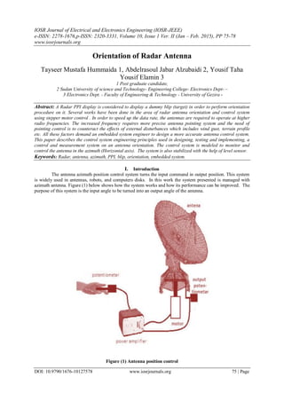 IOSR Journal of Electrical and Electronics Engineering (IOSR-JEEE)
e-ISSN: 2278-1676,p-ISSN: 2320-3331, Volume 10, Issue 1 Ver. II (Jan – Feb. 2015), PP 75-78
www.iosrjournals.org
DOI: 10.9790/1676-10127578 www.iosrjournals.org 75 | Page
Orientation of Radar Antenna
Tayseer Mustafa Hummaida 1, Abdelrasoul Jabar Alzubaidi 2, Yousif Taha
Yousif Elamin 3
1 Post graduate candidate,
2 Sudan University of science and Technology- Engineering College- Electronics Dept- –
3 Electronics Dept. - Faculty of Engineering & Technology - University of Gezira -
Abstract: A Radar PPI display is considered to display a dummy blip (target) in order to perform orientation
procedure on it. Several works have been done in the area of radar antenna orientation and control system
using stepper motor control . In order to speed up the data rate, the antennas are required to operate at higher
radio frequencies. The increased frequency requires more precise antenna pointing system and the need of
pointing control is to counteract the effects of external disturbances which includes wind gust, terrain profile
etc. All these factors demand an embedded system engineer to design a more accurate antenna control system.
This paper describes the control system engineering principles used in designing, testing and implementing, a
control and measurement system on an antenna orientation. The control system is modeled to monitor and
control the antenna in the azimuth (Horizontal axis). The system is also stabilized with the help of level sensor.
Keywords: Radar, antenna, azimuth, PPI, blip, orientation, embedded system.
I. Introduction
The antenna azimuth position control system turns the input command in output position. This system
is widely used in antennas, robots, and computers disks. In this work the system presented is managed with
azimuth antenna. Figure (1) below shows how the system works and how its performance can be improved. The
purpose of this system is the input angle to be turned into an output angle of the antenna.
Figure (1) Antenna position control
 