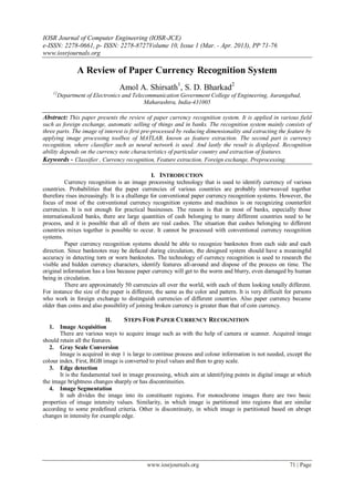 IOSR Journal of Computer Engineering (IOSR-JCE)
e-ISSN: 2278-0661, p- ISSN: 2278-8727Volume 10, Issue 1 (Mar. - Apr. 2013), PP 71-76
www.iosrjournals.org
www.iosrjournals.org 71 | Page
A Review of Paper Currency Recognition System
Amol A. Shirsath1
, S. D. Bharkad2
12
Department of Electronics and Telecommunication Government College of Engineering, Aurangabad,
Maharashtra, India-431005
Abstract: This paper presents the review of paper currency recognition system. It is applied in various field
such as foreign exchange, automatic selling of things and in banks. The recognition system mainly consists of
three parts. The image of interest is first pre-processed by reducing dimensionality and extracting the feature by
applying image processing toolbox of MATLAB, known as feature extraction. The second part is currency
recognition, where classifier such as neural network is used. And lastly the result is displayed. Recognition
ability depends on the currency note characteristics of particular country and extraction of features.
Keywords - Classifier , Currency recognition, Feature extraction, Foreign exchange, Preprocessing.
I. INTRODUCTION
Currency recognition is an image processing technology that is used to identify currency of various
countries. Probabilities that the paper currencies of various countries are probably interweaved together
therefore rises increasingly. It is a challenge for conventional paper currency recognition systems. However, the
focus of most of the conventional currency recognition systems and machines is on recognizing counterfeit
currencies. It is not enough for practical businesses. The reason is that in most of banks, especially those
internationalized banks, there are large quantities of cash belonging to many different countries need to be
process, and it is possible that all of them are real cashes. The situation that cashes belonging to different
countries mixes together is possible to occur. It cannot be processed with conventional currency recognition
systems.
Paper currency recognition systems should be able to recognize banknotes from each side and each
direction. Since banknotes may be defaced during circulation, the designed system should have a meaningful
accuracy in detecting torn or worn banknotes. The technology of currency recognition is used to research the
visible and hidden currency characters, identify features all-around and dispose of the process on time. The
original information has a loss because paper currency will get to the worm and blurry, even damaged by human
being in circulation.
There are approximately 50 currencies all over the world, with each of them looking totally different.
For instance the size of the paper is different, the same as the color and pattern. It is very difficult for persons
who work in foreign exchange to distinguish currencies of different countries. Also paper currency became
older than coins and also possibility of joining broken currency is greater than that of coin currency.
II. STEPS FOR PAPER CURRENCY RECOGNITION
1. Image Acquisition
There are various ways to acquire image such as with the help of camera or scanner. Acquired image
should retain all the features.
2. Gray Scale Conversion
Image is acquired in step 1 is large to continue process and colour information is not needed, except the
colour index. First, RGB image is converted to pixel values and then to gray scale.
3. Edge detection
It is the fundamental tool in image processing, which aim at identifying points in digital image at which
the image brightness changes sharply or has discontinuities.
4. Image Segmentation
It sub divides the image into its constituent regions. For monochrome images there are two basic
properties of image intensity values. Similarity, in which image is partitioned into regions that are similar
according to some predefined criteria. Other is discontinuity, in which image is partitioned based on abrupt
changes in intensity for example edge.
 