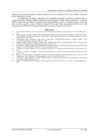 Performance Analysis of Adaptive Multi User OFDM
DOI: 10.9790/2834-10218691 www.iosrjournals.org 91 | Page
approach the maximum theoretical channel capacity given the constraints of the radio channel, transmitter
power and quality of service.
The application of adaptive modulation was investigated and found to provide an effective means to
mitigate the effects of fading. Adaptive modulation greatly decreases the BER, with it requiring 12 - 16 dB less
SNR to achieve the same BER as compared with a fixed modulation system. In addition to this, it allows the
data rate of the system to improve when the channel SNR is high. When using coherent QAM, every 3 dB
improvement in SNR allows the spectral efficiency of the system to improve by 1 b/s/Hz.
References:
[1]. K. W. Richard, “UMTS overview”, IEE Electronics and CommunicationEngineering Journal, Vol. 12, No. 3, June 2000, pp. 93 -
100
[2]. Ermanno Berruto, Giovanni Colombo, Pantelis Monogioudis, Antonella Napolitano, Kyriacos Sabatakakis, “Architectural Aspects
for the Evolution of Mobile Communications Toward UMTS”, IEEE Journal on Selected Areas in Communications, Vol. 15, No. 8,
October 1997,pp. 1477 - 1487
[3]. Erik Dahlman, Björn Gudmundson, Mats Nilsson, Johan Sköld, “UMTS/IMT-2000 Based on Wideband CDMA”, IEEE
Communications Magazine, September 1998, pp. 70 - 80
[4]. Fumiyuki Adachi, Mamoru Sawahasi, Hirohito Suda, “Wideband DS-CDMA for Next-Generation Mobile Communications
Systems”, IEEE Communications Magazine, September 1998, pp. 56 - 69
[5]. M. Fattouche, “Method and Apparatus for Multiple Access between Transceivers in Wireless Communications using OFDM spread
spectrum”, U.S. Patent 5,282,222, Filed Mar. 31, 1992, Issued Jan. 25, 1994
[6]. T. Williams, R. Prodan, “Multiple User Access Method Using OFDM”, U. S. Patent 5,815,488, Filed Sep. 28, 1995, Issued Sep. 29,
1998
[7]. L. Cimini, J. Chuang, N. Sollenberger, “Advanced Cellular Internet Service (ACIS)”, IEEE Communications Magazine, Oct. 1998,
pp. 150 – 159
[8]. Minh T. Le, Louis Thibault, “Performance Evaluation of COFDM for Digital Audio Broadcasting Part II: Effects of HPA
Nonlinearities”, IEEE Transactions on Broadcasting, Vol. 44, No. 2, June 1998, pp. 165 – 171
[9]. S. Merchán, A. García Armada, J. L. García, “OFDM Performance in Amplifier Nonlinearity”, IEEE Transactions on Broadcasting,
Vol. 44, No. 1, March 1998, pp. 106 - 113
[10]. Qun Shi, “OFDM in Bandpass Nonlinearity”, IEEE Transactions on Consumer Electronics, Vol. 42, No. 3, August 1996, pp. 253 -
258
 
