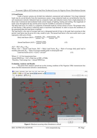Economic Effects Of Technical And Non Technical Losses In Nigeria Power Distribution System
DOI: 10.9790/1676-102189100 www.iosrjournals.org 95 | Page
2.5 Load Factor
Loads of power systems are divided into industrial, commercial and residential. Very large industrial
loads may be served directly from the transmission system. Large industrial loads are served directly from the
sub transmission network. Industrial load are composite loads, and induction motors form a high proportion of
these load. Commercial and residential loads consist largely of lighting, heating and cooling. The magnitude of
loads varies throughout the day and the power must be available to consumers on demand.
The daily load curve of a utility is a composite of demands made by various classes of users. The greatest value
of load during a 24hr period is called the peak or maximum load demand. In order to access the usefulness of
the generating plant the load factor is defined.
The load factor is the ratio of average load over a designated period of time to the peak load occurring in that
period. Load factor may be given for a day, month or year. The annual load factor is the most useful since a year
represents a full cycle of time.
Daily load factor (DLF) =
averageloadx 24hr
peakloadx 24hr
=
energyconsumedx 24hr
peakloadx 24hr
(11)
Annual load factor (ALF) =
totalannual energy
peakloadx 8760hr
(12)
ALF = DLF x RDM x RMA
Where: ALF = Annual Load Factor, DLF = Daily Load Factor, RDM = Ratio of average daily peak load to
monthly peak load, RMA = Ratio of average monthly peak to annual peak load
Load loss Factor (LLF) = C(LF) + (I-C)LF2
(13)
Where: C = 0.3 for transmission lines
Annual MWH loss = LLF x Peak loss in MW x 8760hr
Therefore, Total energy loss = Annual MWH loss.
Evaluation, Analysis And Results
The power flow analysis carried out on the existing condition of the Nigerian 330kv transmission line
shows that this transmission network is unsatisfactory.
Figure 6: Blackout occurring when simulation is solved
 