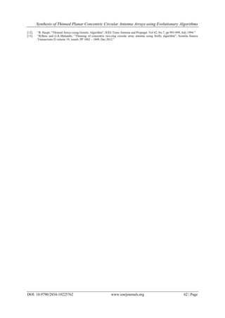 Synthesis of Thinned Planar Concentric Circular Antenna Arrays using Evolutionary Algorithms
DOI: 10.9790/2834-10225762 www.iosrjournals.org 62 | Page
[12]. “R. Haupt, “Thinned Arrays using Genetic Algorithm”, IEEE Trans Antenna and Propogat. Vol 42, No 7, pp 993-999, July 1994.”
[13]. “B.Basu and G.K.Mahanthi, “Thinning of concentric two-ring circular array antenna using firefly algorithm”, Scientia Iranica
Transactions D volume 19, issue6, PP 1802 – 1809, Dec 2012.”
 