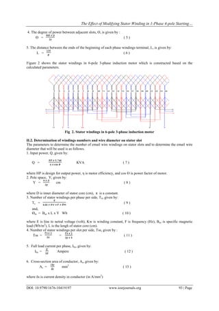 The Effect of Modifying Stator Winding in 1-Phase 4-pole Starting…
DOI: 10.9790/1676-10419197 www.iosrjournals.org 93 | Page
4. The degree of power between adjacent slots, ϴ, is given by :
ϴ = ( 5 )
5. The distance between the ends of the beginning of each phase windings terminal, L, is given by:
L = ( 6 )
Figure 2 shows the stator windings in 6-pole 3-phase induction motor which is constructed based on the
calculated parameters.
Fig 2. Stator windings in 6-pole 3-phase induction motor
II.2. Determination of windings numbers and wire diameter on stator slot
The parameters to determine the number of email wire windings on stator slots and to determine the email wire
diameter that will be used is as follows.
1. Input power, Q, given by:
Q = KVA ( 7 )
where HP is design for output power, η is motor efficiency, and cos ϴ is power factor of motor.
2. Pole space, Y, given by:
Y = cm ( 8 )
where D is inner diameter of stator core (cm), π is a constant.
3. Number of stator windings per phase per side, TS, given by:
Ts = ( 9 )
and,
Øm = Bav x L x Y Wb ( 10 )
where E is line to netral voltage (volt), Kw is winding constant, F is frequency (Hz), Bav is specific magnetic
load (Wb/m2
), L is the lengh of stator core (cm).
4. Number of stator windings per slot per side, Tss, given by :
Tss = = ( 11 )
5. Full load current per phase, Ibs, given by:
Ibs = Ampere ( 12 )
6. Cross-section area of conductor, As, given by:
As = mm2
( 13 )
where δs is current density in conductor (in A/mm2
)
 