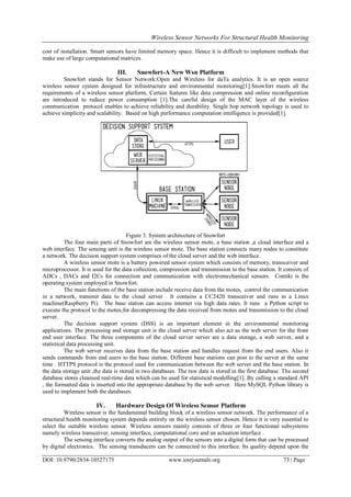 Wireless Sensor Networks For Structural Health Monitoring
DOI: 10.9790/2834-10527175 www.iosrjournals.org 73 | Page
cost of installation. Smart sensors have limited memory space. Hence it is difficult to implement methods that
make use of large computational matrices.
III. Snowfort-A New Wsn Platform
Snowfort stands for Sensor Network:Open and Wireless for daTa analytics. It is an open source
wireless sensor system designed for infrastructure and environmental monitoring[1].Snowfort meets all the
requirements of a wireless sensor platform. Certain features like data compression and online reconfiguration
are introduced to reduce power consumption [1].The careful design of the MAC layer of the wireless
communication protocol enables to achieve reliability and durability. Single hop network topology is used to
achieve simplicity and scalability. Based on high performance computation intelligence is provided[1].
Figure 3. System architecture of Snowfort
The four main parts of Snowfort are the wireless sensor mote, a base station ,a cloud interface and a
web interface. The sensing unit is the wireless sensor mote. The base station connects many nodes to constitute
a network. The decision support system comprises of the cloud server and the web interface.
A wireless sensor mote is a battery powered sensor system which consists of memory, transceiver and
microprocessor. It is used for the data collection, compression and transmission to the base station. It consists of
ADCs , DACs and I2Cs for connection and communication with electromechanical sensors. Contiki is the
operating system employed in Snowfort.
The main functions of the base station include receive data from the motes, control the communication
in a network, transmit data to the cloud server . It contains a CC2420 transceiver and runs in a Linux
machine(Raspberry Pi). The base station can access internet via high data rates. It runs a Python script to
execute the protocol to the motes,for decompressing the data received from motes and transmission to the cloud
server.
The decision support system (DSS) is an important element in the environmental monitoring
applications. The processing and storage unit is the cloud server which also act as the web server for the front
end user interface. The three components of the cloud server server are a data storage, a web server, and a
statistical data processing unit.
The web server receives data from the base station and handles request from the end users. Also it
sends commands from end users to the base station. Different base stations can post to the server at the same
time . HTTPS protocol is the protocol used for communication between the web server and the base station. In
the data storage unit ,the data is stored in two databases. The raw data is stored in the first database. The second
database stores cleansed real-time data which can be used for statistical modelling[1]. By calling a standard API
, the formatted data is inserted into the appropriate database by the web server. Here MySQL Python library is
used to implement both the databases.
IV. Hardware Design Of Wireless Sensor Platform
Wireless sensor is the fundamental building block of a wireless sensor network. The performance of a
structural health monitoring system depends entirely on the wireless sensor chosen. Hence it is very essential to
select the suitable wireless sensor. Wireless sensors mainly consists of three or four functional subsystems
namely wireless transceiver, sensing interface, computational core and an actuation interface .
The sensing interface converts the analog output of the sensors into a digital form that can be processed
by digital electronics. The sensing transducers can be connected to this interface. Its quality depend upon the
 